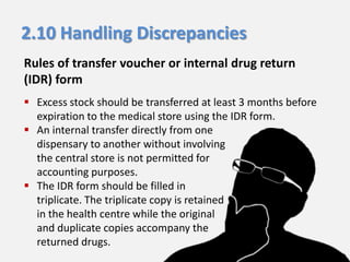 2.10 Handling Discrepancies
Rules of transfer voucher or internal drug return
(IDR) form
 Excess stock should be transferred at least 3 months before
expiration to the medical store using the IDR form.
 An internal transfer directly from one
dispensary to another without involving
the central store is not permitted for
accounting purposes.
 The IDR form should be filled in
triplicate. The triplicate copy is retained
in the health centre while the original
and duplicate copies accompany the
returned drugs.

 