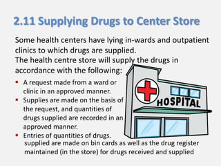 2.11 Supplying Drugs to Center Store
Some health centers have lying in-wards and outpatient
clinics to which drugs are supplied.
The health centre store will supply the drugs in
accordance with the following:
 A request made from a ward or
clinic in an approved manner.
 Supplies are made on the basis of
the request, and quantities of
drugs supplied are recorded in an
approved manner.
 Entries of quantities of drugs.
supplied are made on bin cards as well as the drug register
maintained (in the store) for drugs received and supplied

 