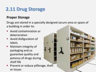 2.11 Drug Storage
Proper Storage
Drugs are stored in a specially designed secure area or space of
a building in order to:
 Avoid contamination or
deterioration
 Avoid disfiguration of
labels
 Maintain integrity of
packaging and so
guarantee quality and
potency of drugs during
shelf life
 Prevent or reduce pilferage, theft
or losses

 