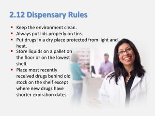 2.12 Dispensary Rules
 Keep the environment clean.
 Always put lids properly on tins.
 Put drugs in a dry place protected from light and
heat.
 Store liquids on a pallet on
the floor or on the lowest
shelf.
 Place most recently
received drugs behind old
stock on the shelf except
where new drugs have
shorter expiration dates.

 