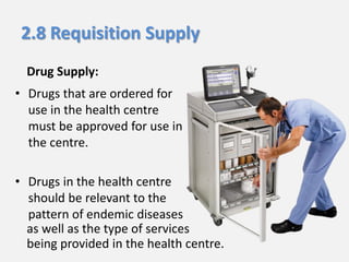2.8 Requisition Supply
Drug Supply:
• Drugs that are ordered for
use in the health centre
must be approved for use in
the centre.
• Drugs in the health centre
should be relevant to the
pattern of endemic diseases
as well as the type of services
being provided in the health centre.

 