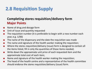 2.8 Requisition Supply
Completing stores requisition/delivery form
Major Points
■ Name of drug and dosage form
■ Unit of issue and quantity requested
■ The requisition number (it is preferable to begin with a new number each
year, e.g. 1/00)
■ The name of the dispensary and the date the requisition was made
■ The name and signature of the health worker making the requisition;
■ Where the stores requisition/delivery (issue) form is designed to contain all
the items listed, fill in only the quantities of those items needed;
■ Write down the approximate unit price of each requested item and the
approximate total cost of each item;
■ Name and signature of the health worker making the requisition;
■ The head of the health centre and a representative of the health committee
should endorse the stores requisition/delivery (issue) form.

 