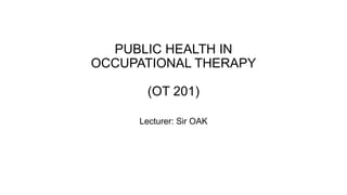 PUBLIC HEALTH IN
OCCUPATIONAL THERAPY
(OT 201)
Lecturer: Sir OAK
 