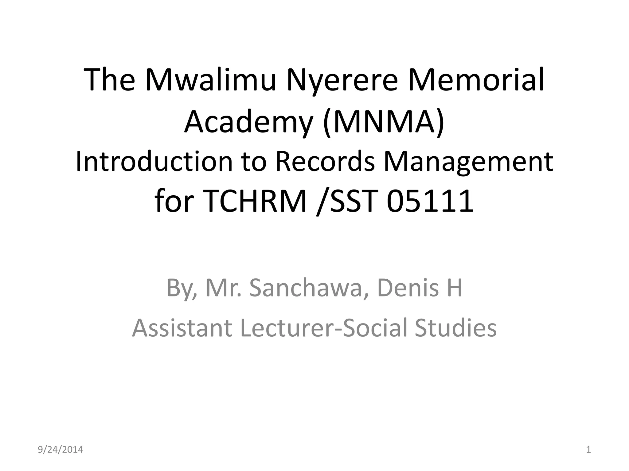 The Mwalimu Nyerere Memorial 
Academy (MNMA) 
Introduction to Records Management 
for TCHRM /SST 05111 
By, Mr. Sanchawa, Denis H 
Assistant Lecturer-Social Studies 
9/24/2014 1 
 