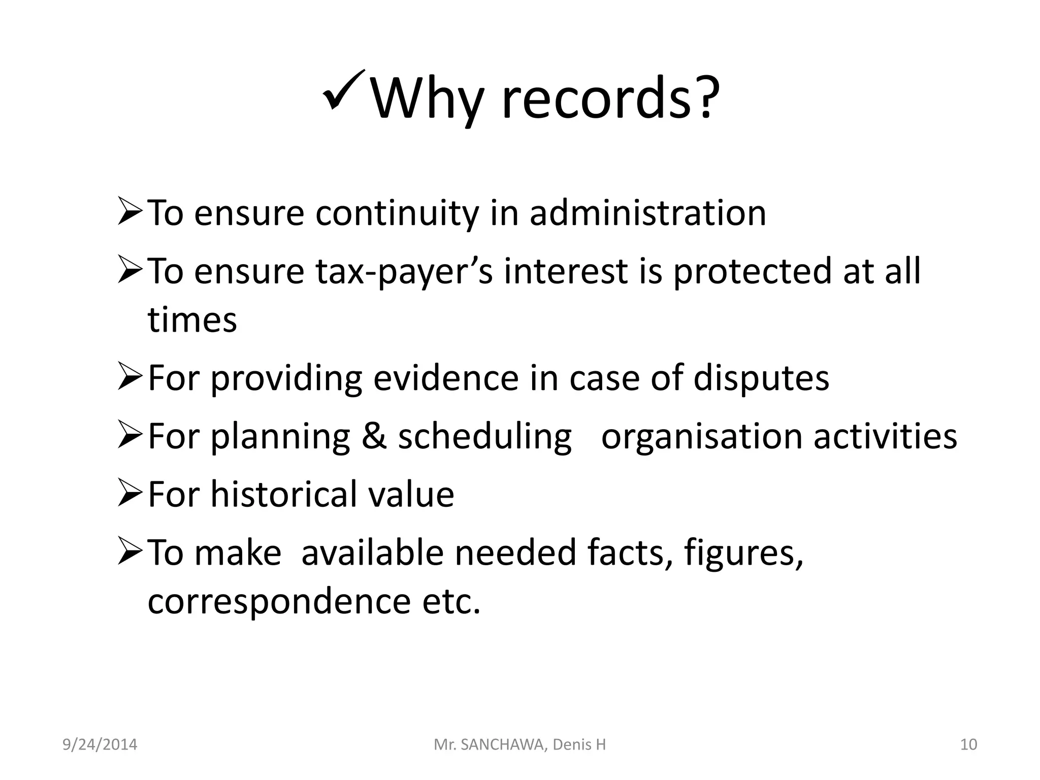 Why records? 
To ensure continuity in administration 
To ensure tax-payer’s interest is protected at all 
times 
For providing evidence in case of disputes 
For planning & scheduling organisation activities 
For historical value 
To make available needed facts, figures, 
correspondence etc. 
9/24/2014 Mr. SANCHAWA, Denis H 10 
 