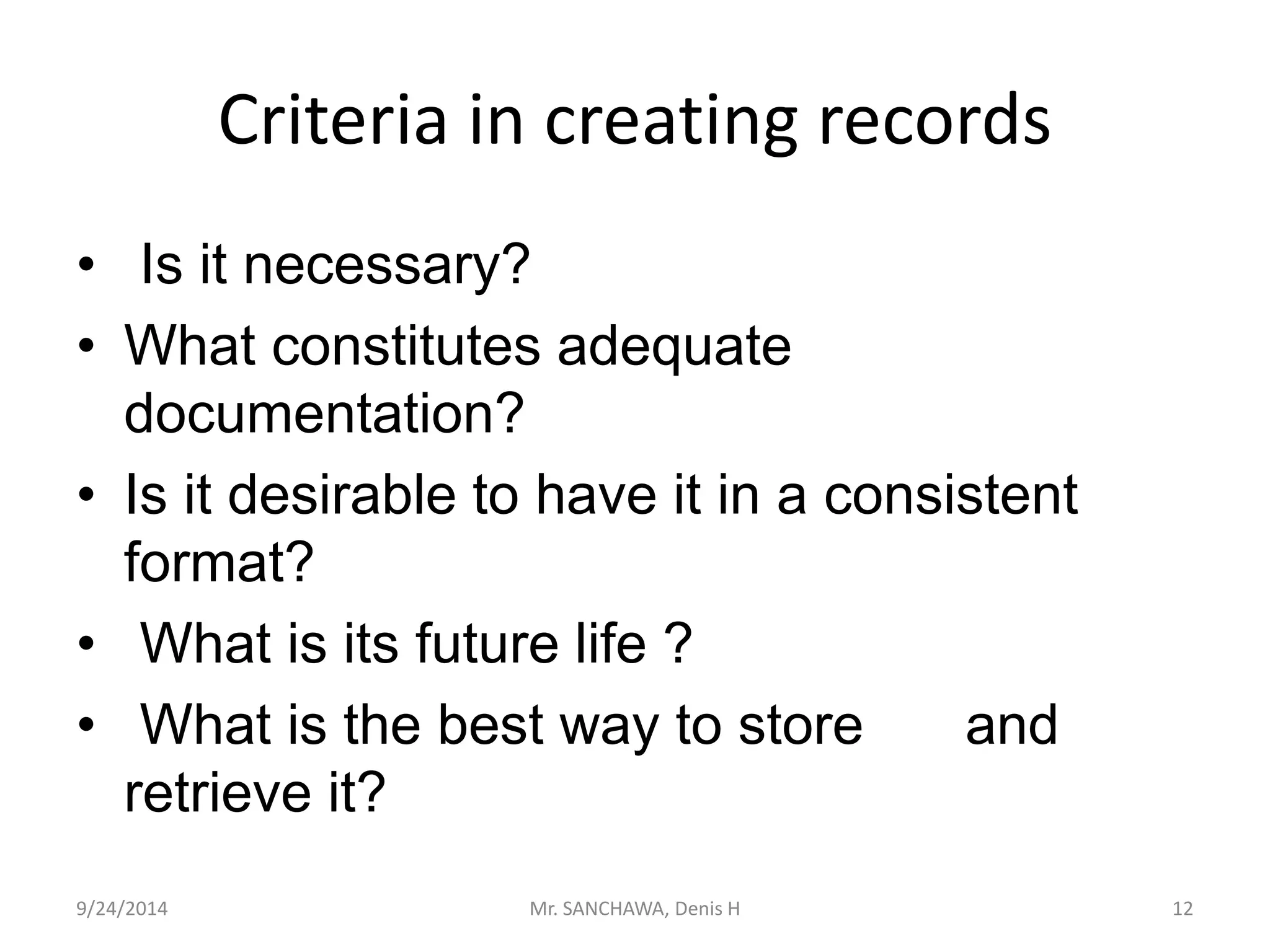 Criteria in creating records 
• Is it necessary? 
• What constitutes adequate 
documentation? 
• Is it desirable to have it in a consistent 
format? 
• What is its future life ? 
• What is the best way to store and 
retrieve it? 
9/24/2014 Mr. SANCHAWA, Denis H 12 
 