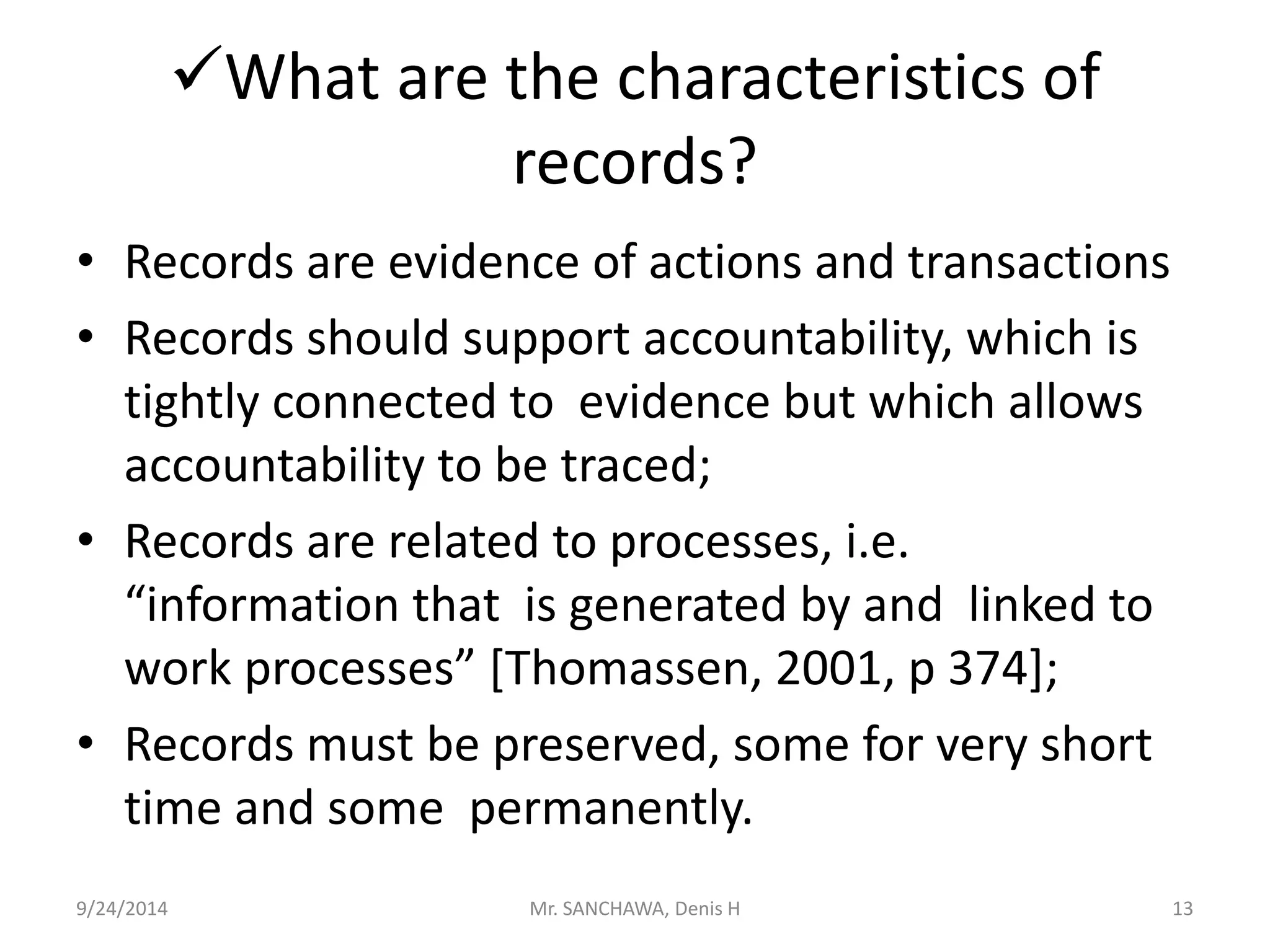 What are the characteristics of 
records? 
• Records are evidence of actions and transactions 
• Records should support accountability, which is 
tightly connected to evidence but which allows 
accountability to be traced; 
• Records are related to processes, i.e. 
“information that is generated by and linked to 
work processes” [Thomassen, 2001, p 374]; 
• Records must be preserved, some for very short 
time and some permanently. 
9/24/2014 Mr. SANCHAWA, Denis H 13 
 