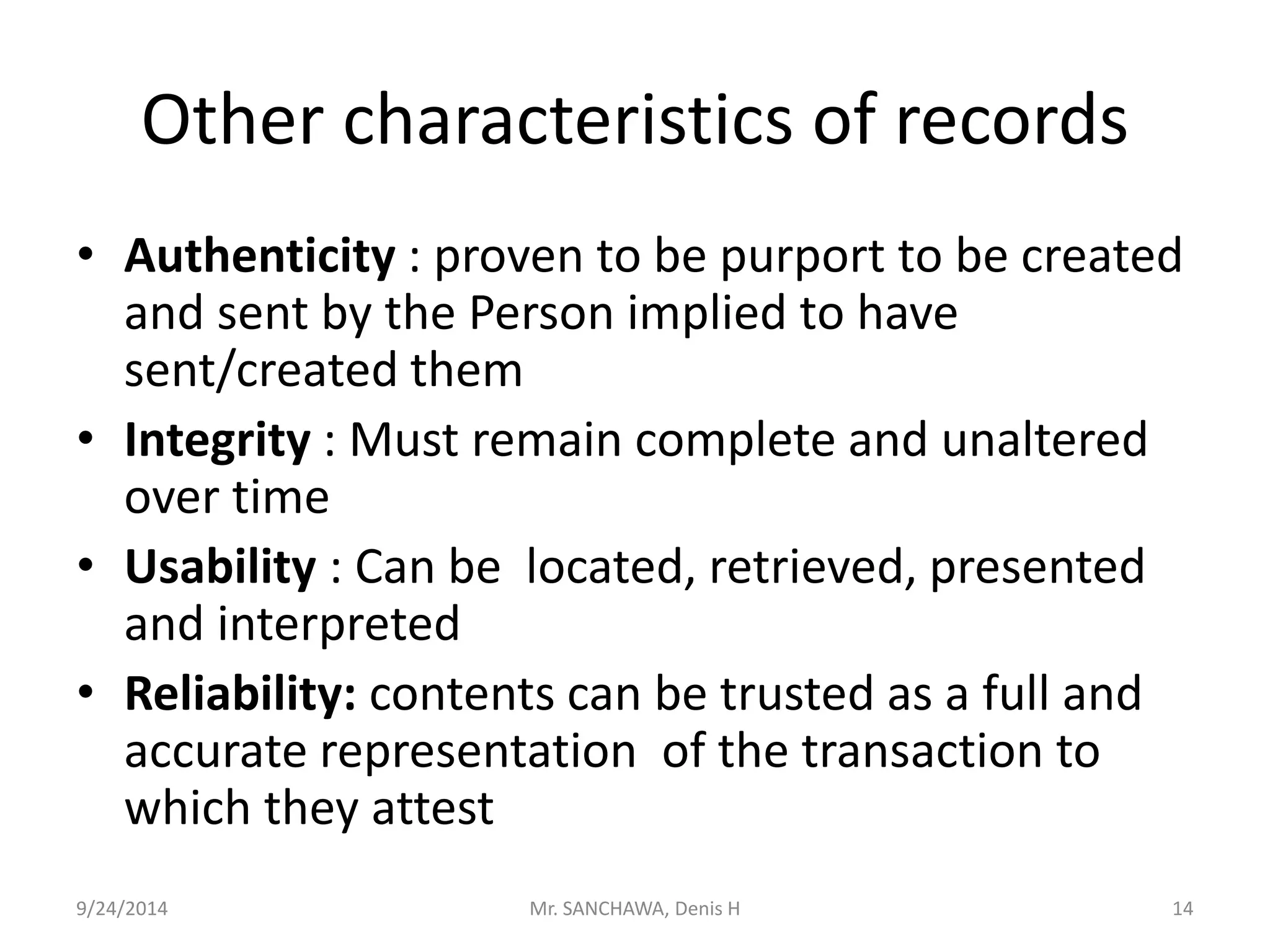 Other characteristics of records 
• Authenticity : proven to be purport to be created 
and sent by the Person implied to have 
sent/created them 
• Integrity : Must remain complete and unaltered 
over time 
• Usability : Can be located, retrieved, presented 
and interpreted 
• Reliability: contents can be trusted as a full and 
accurate representation of the transaction to 
which they attest 
9/24/2014 Mr. SANCHAWA, Denis H 14 
 