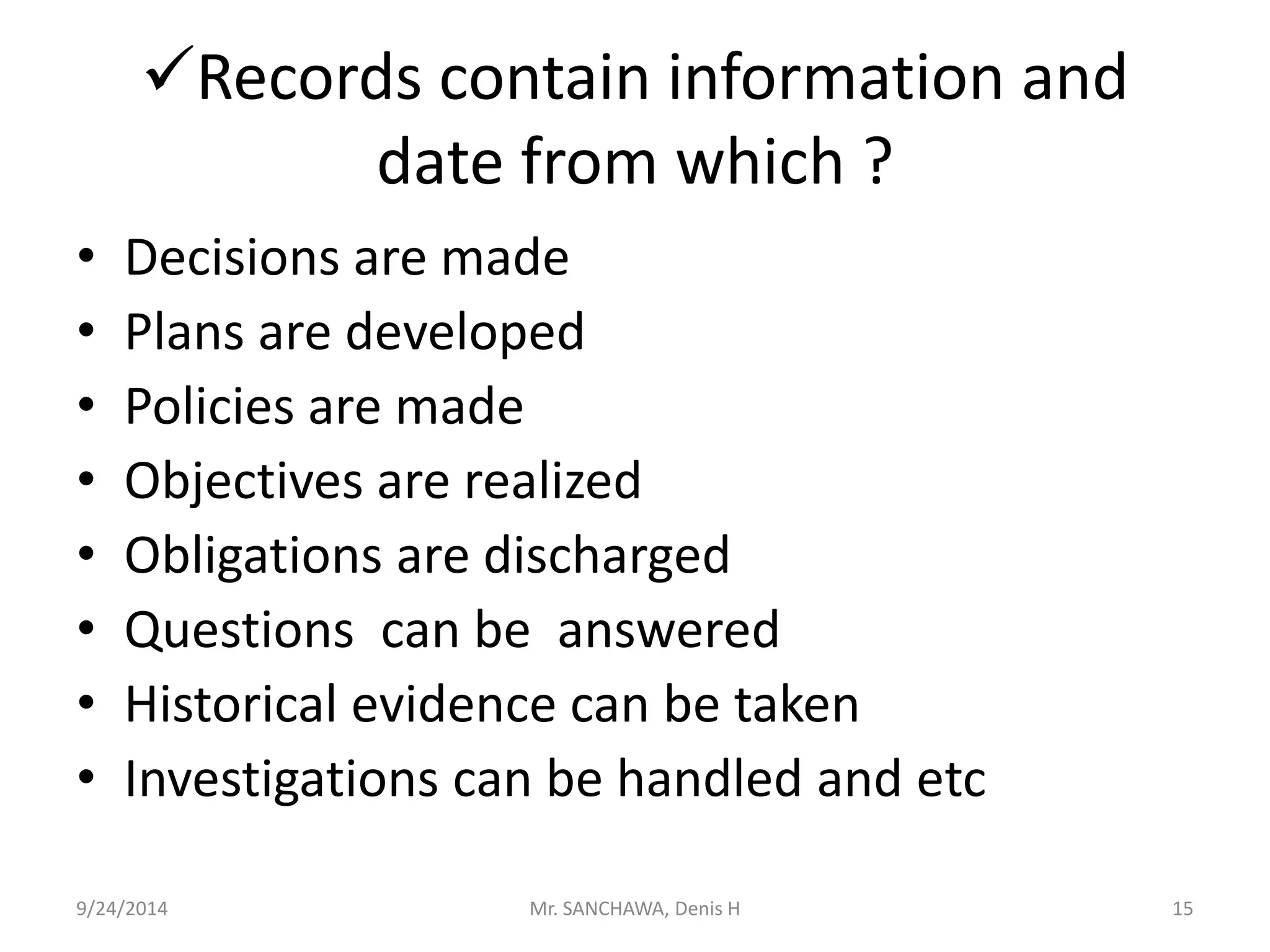 Records contain information and 
date from which ? 
• Decisions are made 
• Plans are developed 
• Policies are made 
• Objectives are realized 
• Obligations are discharged 
• Questions can be answered 
• Historical evidence can be taken 
• Investigations can be handled and etc 
9/24/2014 Mr. SANCHAWA, Denis H 15 
 