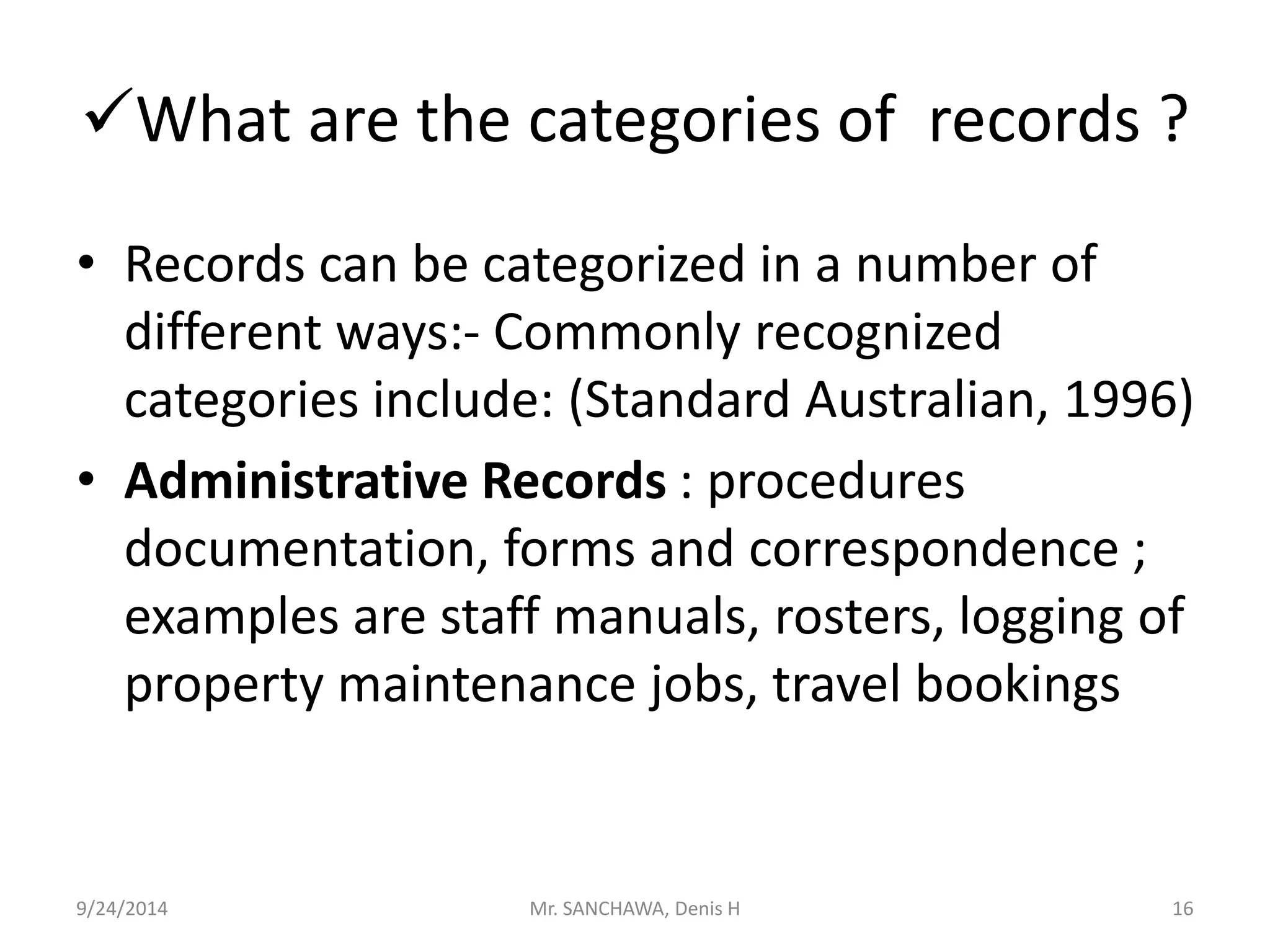 What are the categories of records ? 
• Records can be categorized in a number of 
different ways:- Commonly recognized 
categories include: (Standard Australian, 1996) 
• Administrative Records : procedures 
documentation, forms and correspondence ; 
examples are staff manuals, rosters, logging of 
property maintenance jobs, travel bookings 
9/24/2014 Mr. SANCHAWA, Denis H 16 
 