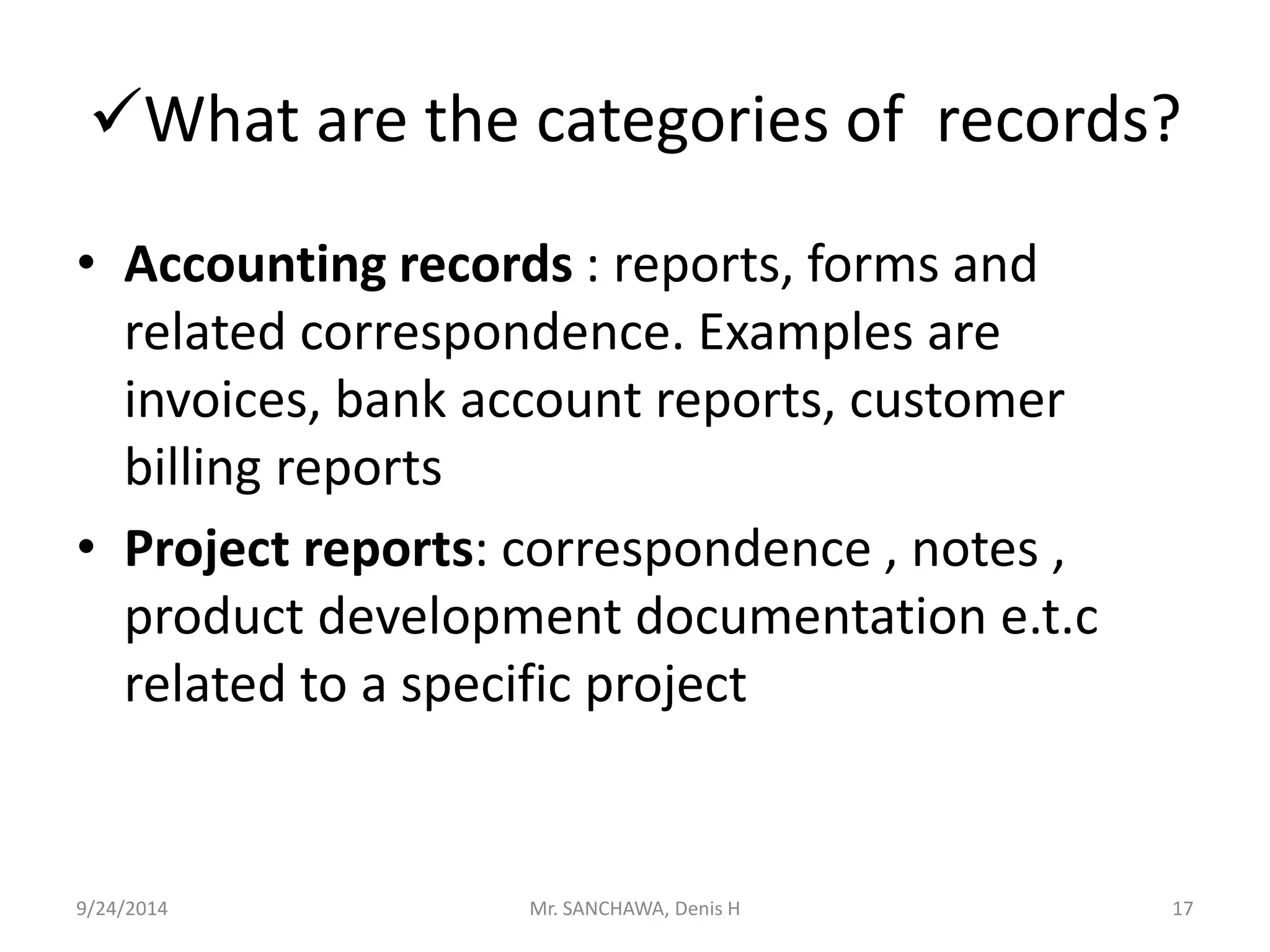 What are the categories of records? 
• Accounting records : reports, forms and 
related correspondence. Examples are 
invoices, bank account reports, customer 
billing reports 
• Project reports: correspondence , notes , 
product development documentation e.t.c 
related to a specific project 
9/24/2014 Mr. SANCHAWA, Denis H 17 
 