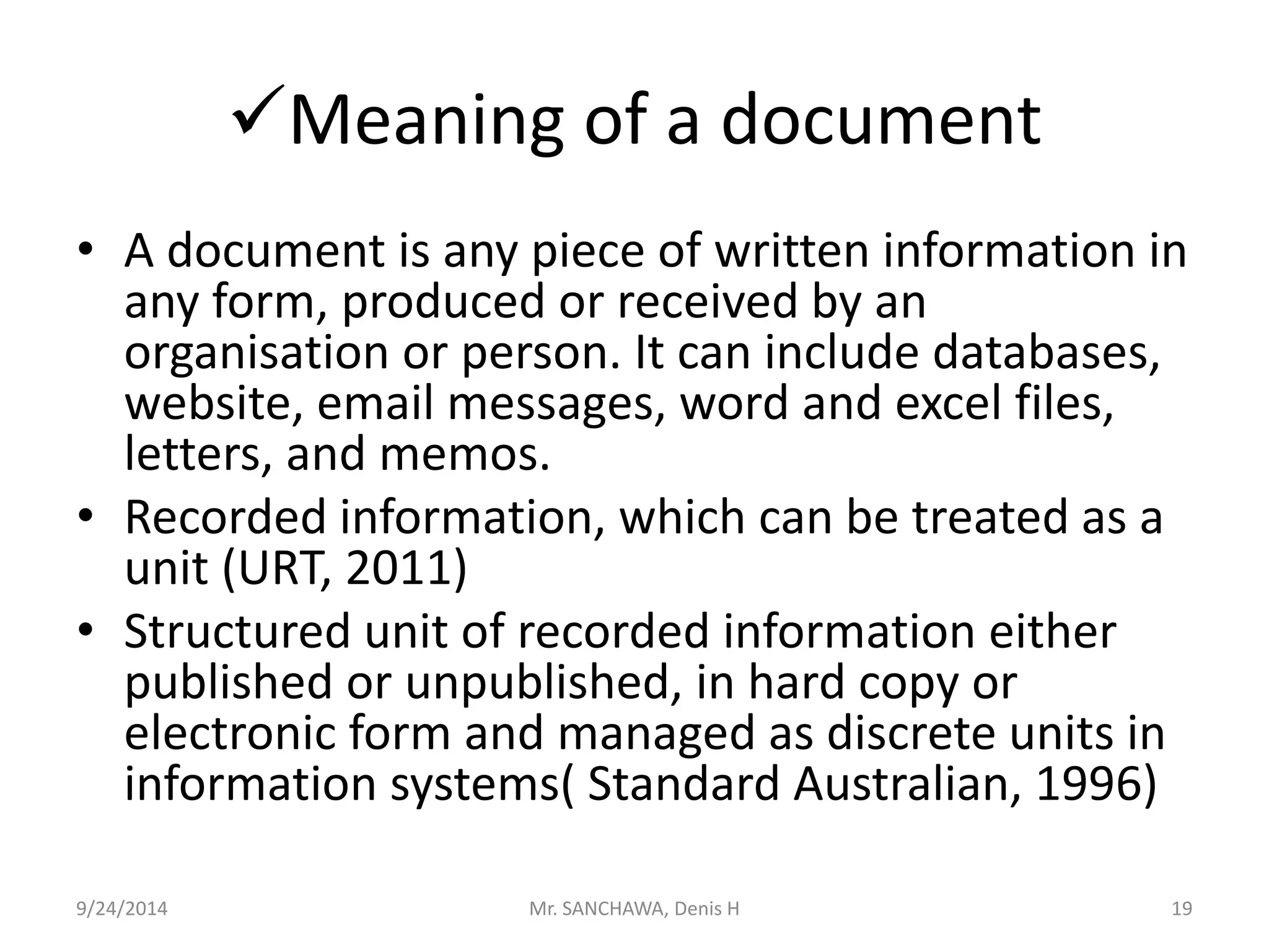 Meaning of a document 
• A document is any piece of written information in 
any form, produced or received by an 
organisation or person. It can include databases, 
website, email messages, word and excel files, 
letters, and memos. 
• Recorded information, which can be treated as a 
unit (URT, 2011) 
• Structured unit of recorded information either 
published or unpublished, in hard copy or 
electronic form and managed as discrete units in 
information systems( Standard Australian, 1996) 
9/24/2014 Mr. SANCHAWA, Denis H 19 
 