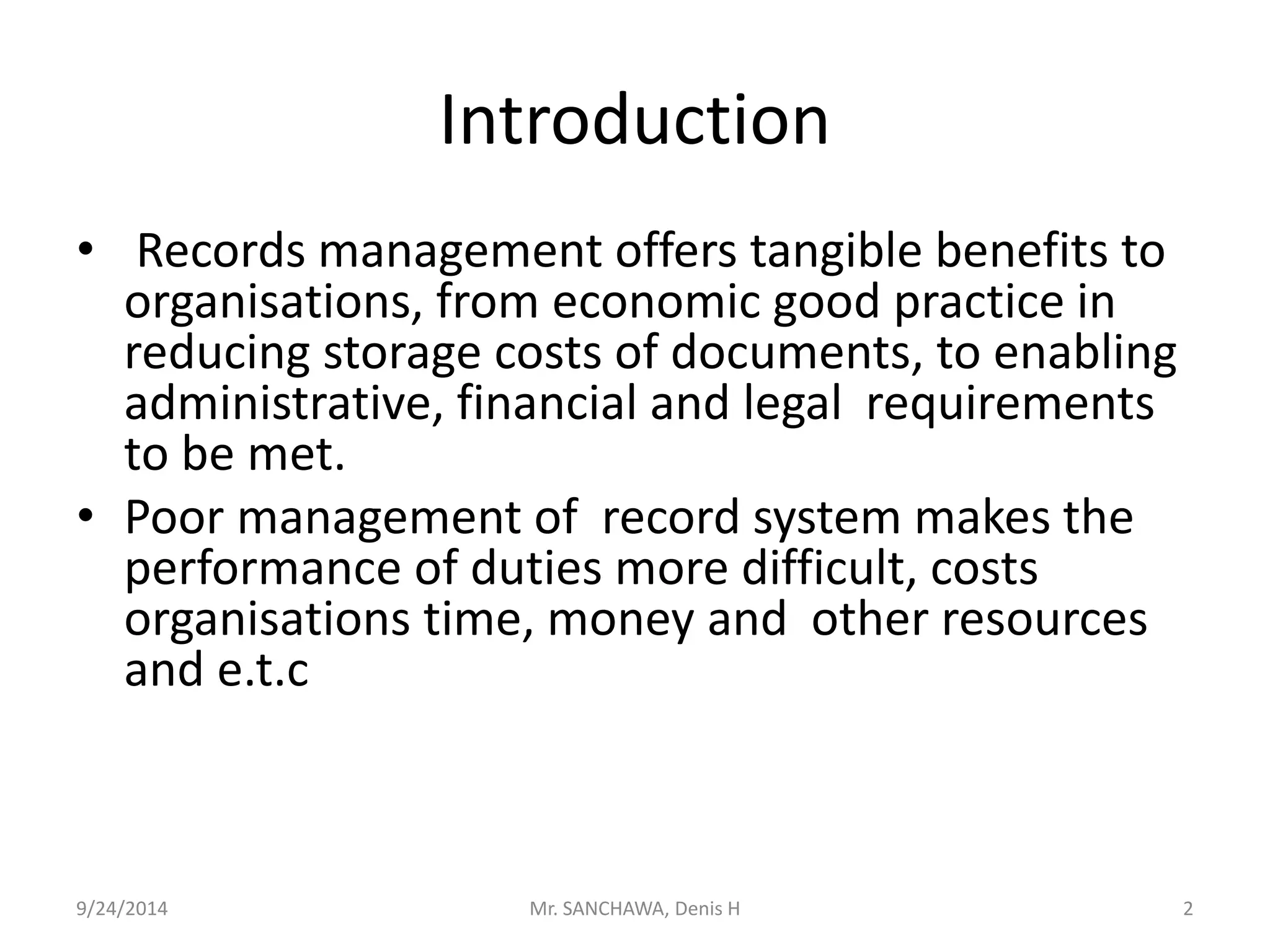 Introduction 
• Records management offers tangible benefits to 
organisations, from economic good practice in 
reducing storage costs of documents, to enabling 
administrative, financial and legal requirements 
to be met. 
• Poor management of record system makes the 
performance of duties more difficult, costs 
organisations time, money and other resources 
and e.t.c 
9/24/2014 Mr. SANCHAWA, Denis H 2 
 