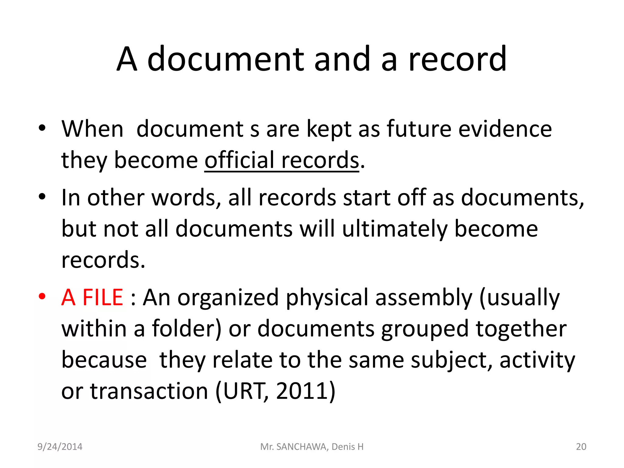 A document and a record 
• When document s are kept as future evidence 
they become official records. 
• In other words, all records start off as documents, 
but not all documents will ultimately become 
records. 
• A FILE : An organized physical assembly (usually 
within a folder) or documents grouped together 
because they relate to the same subject, activity 
or transaction (URT, 2011) 
9/24/2014 Mr. SANCHAWA, Denis H 20 
 