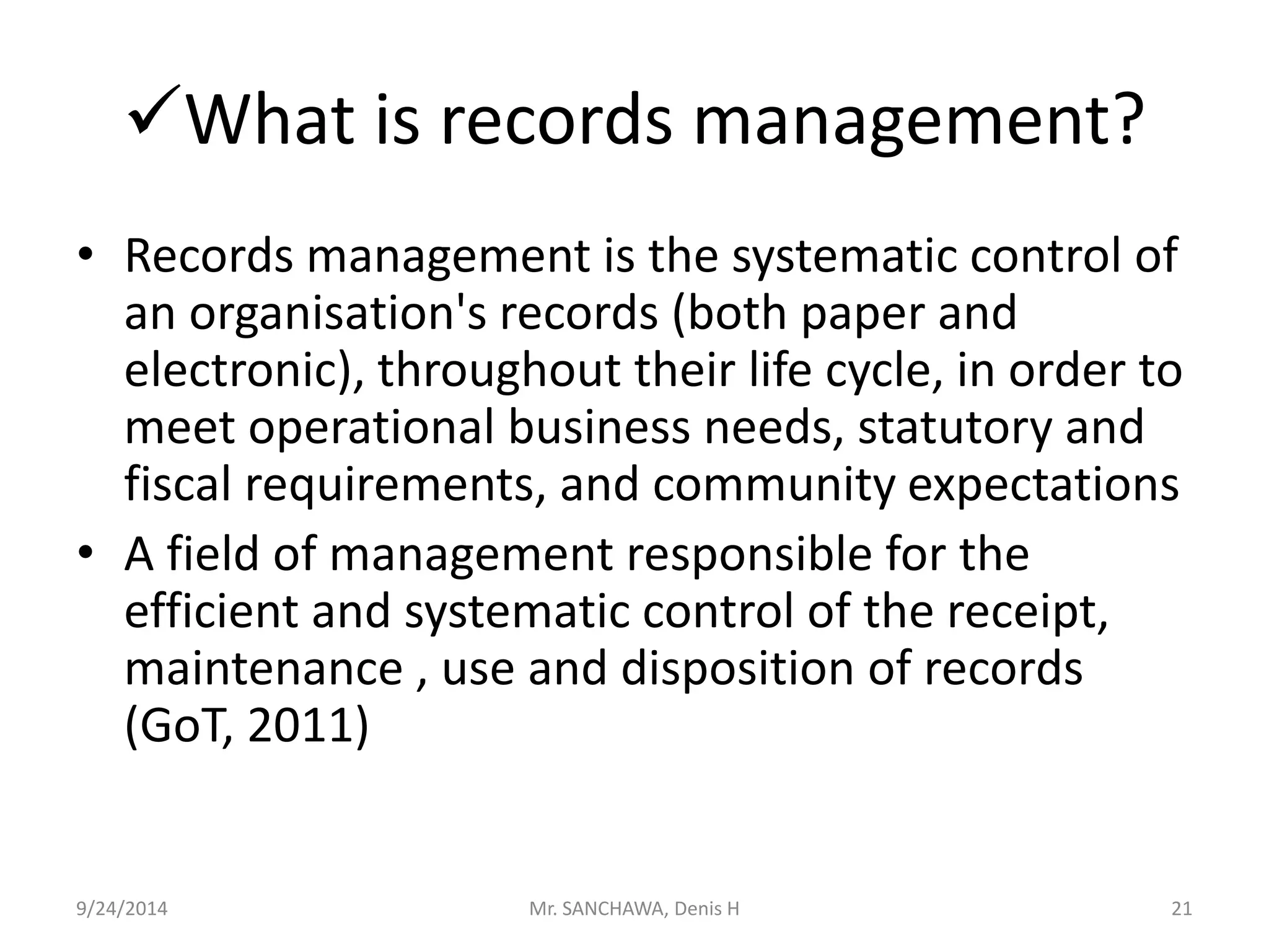 What is records management? 
• Records management is the systematic control of 
an organisation's records (both paper and 
electronic), throughout their life cycle, in order to 
meet operational business needs, statutory and 
fiscal requirements, and community expectations 
• A field of management responsible for the 
efficient and systematic control of the receipt, 
maintenance , use and disposition of records 
(GoT, 2011) 
9/24/2014 Mr. SANCHAWA, Denis H 21 
 