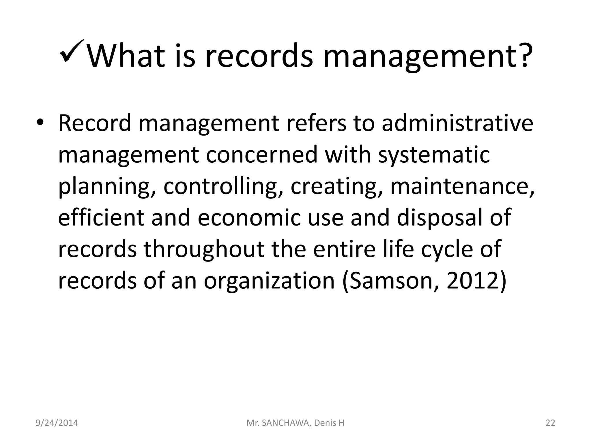 What is records management? 
• Record management refers to administrative 
management concerned with systematic 
planning, controlling, creating, maintenance, 
efficient and economic use and disposal of 
records throughout the entire life cycle of 
records of an organization (Samson, 2012) 
9/24/2014 Mr. SANCHAWA, Denis H 22 
 