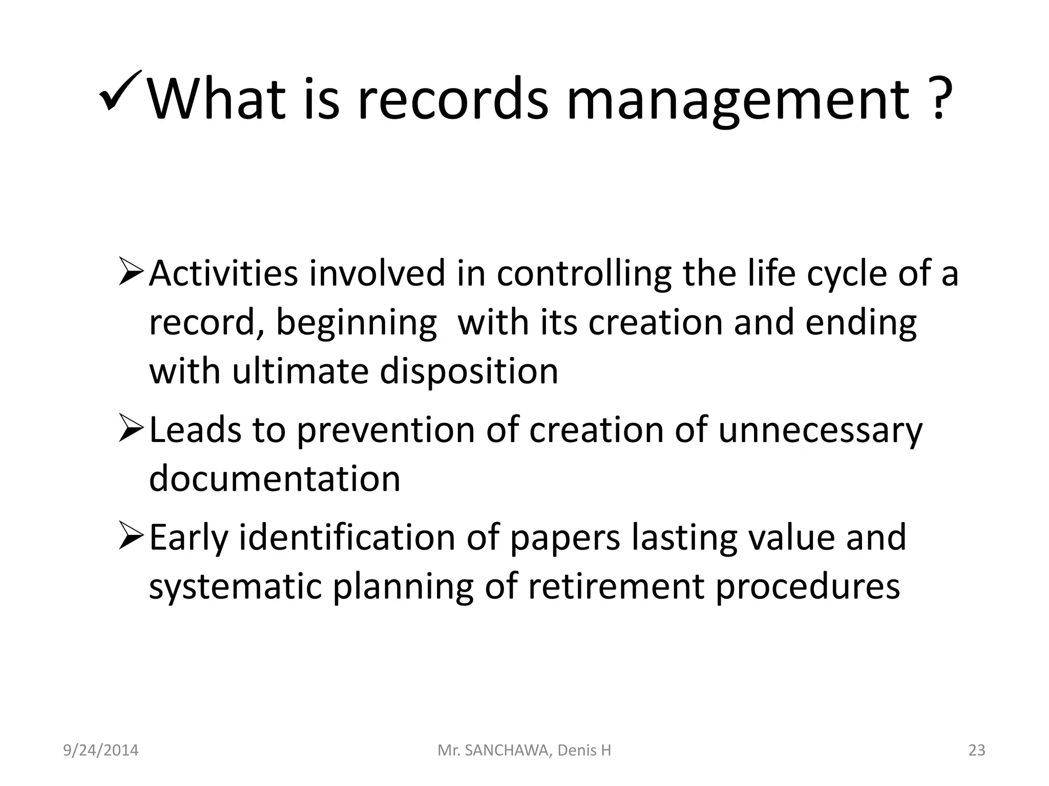 What is records management ? 
Activities involved in controlling the life cycle of a 
record, beginning with its creation and ending 
with ultimate disposition 
Leads to prevention of creation of unnecessary 
documentation 
Early identification of papers lasting value and 
systematic planning of retirement procedures 
9/24/2014 Mr. SANCHAWA, Denis H 23 
 