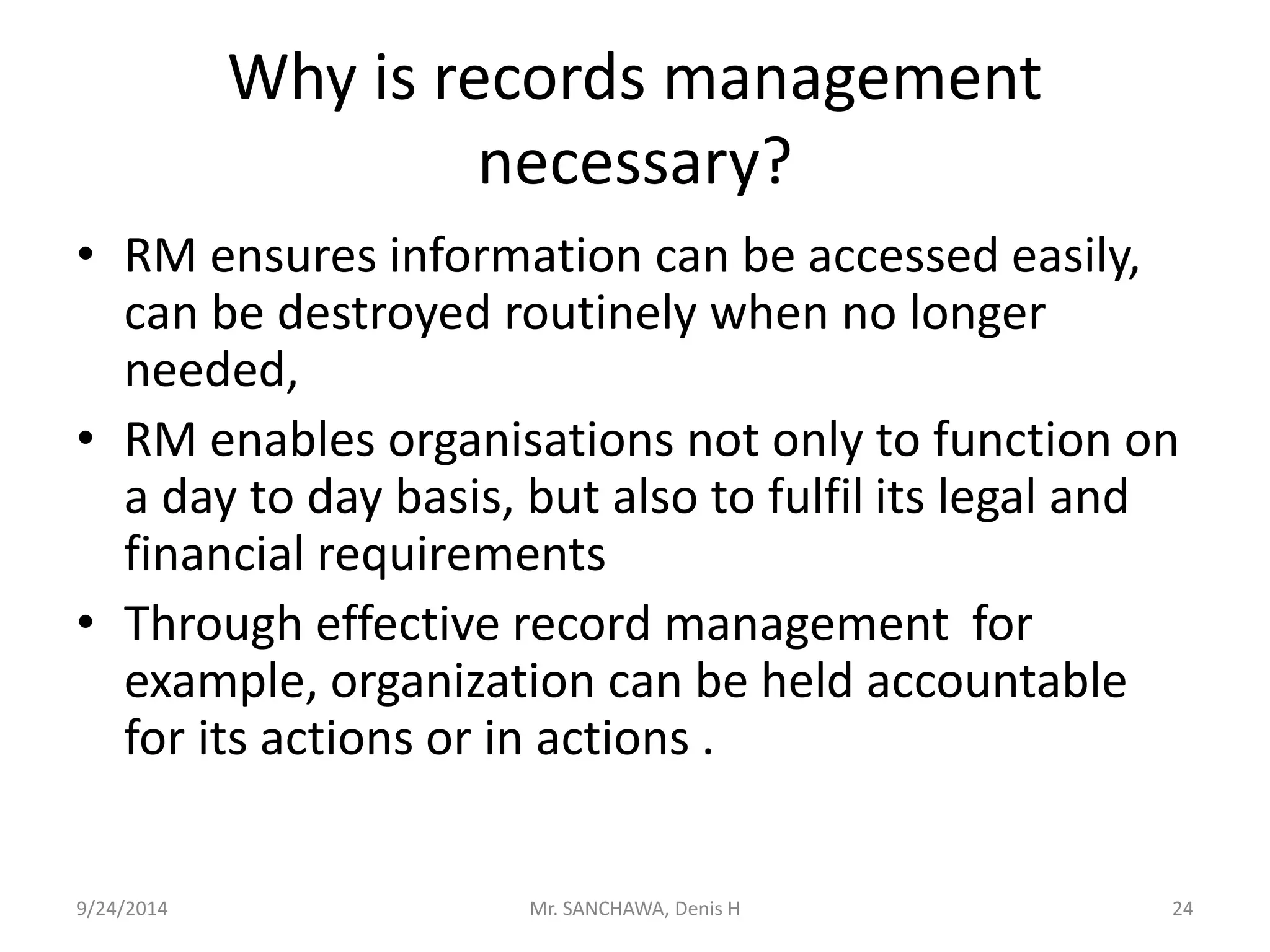 Why is records management 
necessary? 
• RM ensures information can be accessed easily, 
can be destroyed routinely when no longer 
needed, 
• RM enables organisations not only to function on 
a day to day basis, but also to fulfil its legal and 
financial requirements 
• Through effective record management for 
example, organization can be held accountable 
for its actions or in actions . 
9/24/2014 Mr. SANCHAWA, Denis H 24 
 