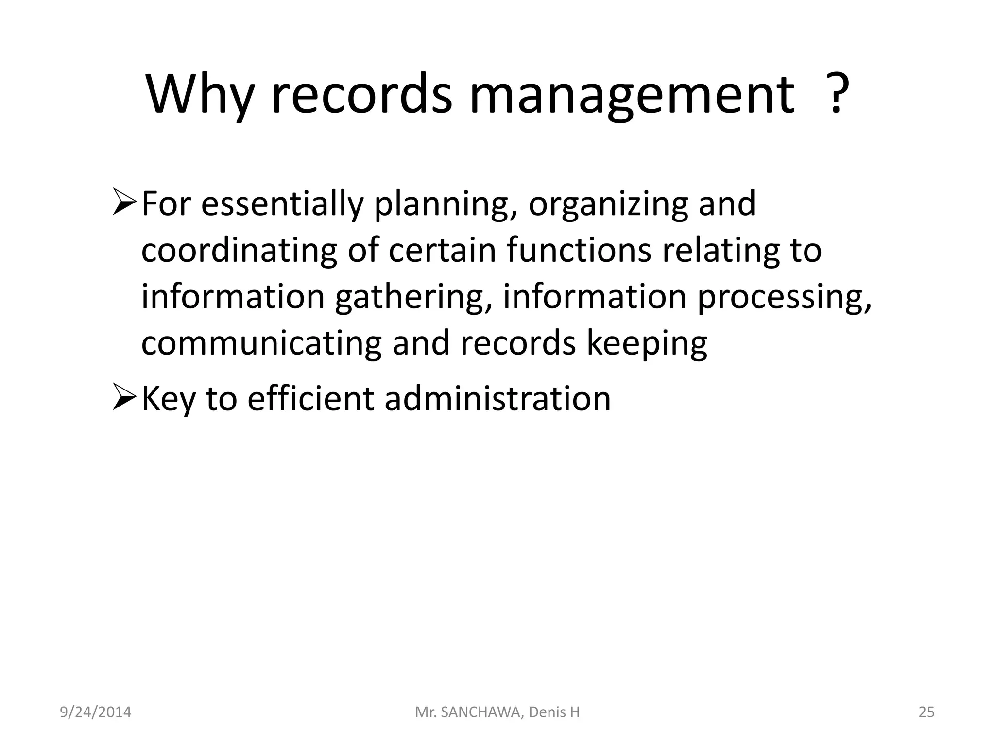 Why records management ? 
For essentially planning, organizing and 
coordinating of certain functions relating to 
information gathering, information processing, 
communicating and records keeping 
Key to efficient administration 
9/24/2014 Mr. SANCHAWA, Denis H 25 
 