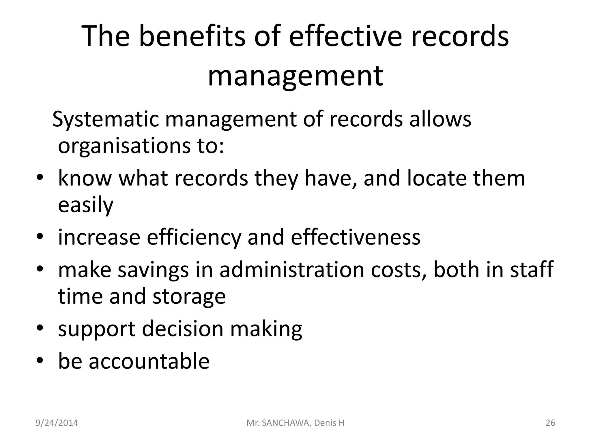 The benefits of effective records 
management 
Systematic management of records allows 
organisations to: 
• know what records they have, and locate them 
easily 
• increase efficiency and effectiveness 
• make savings in administration costs, both in staff 
time and storage 
• support decision making 
• be accountable 
9/24/2014 Mr. SANCHAWA, Denis H 26 
 