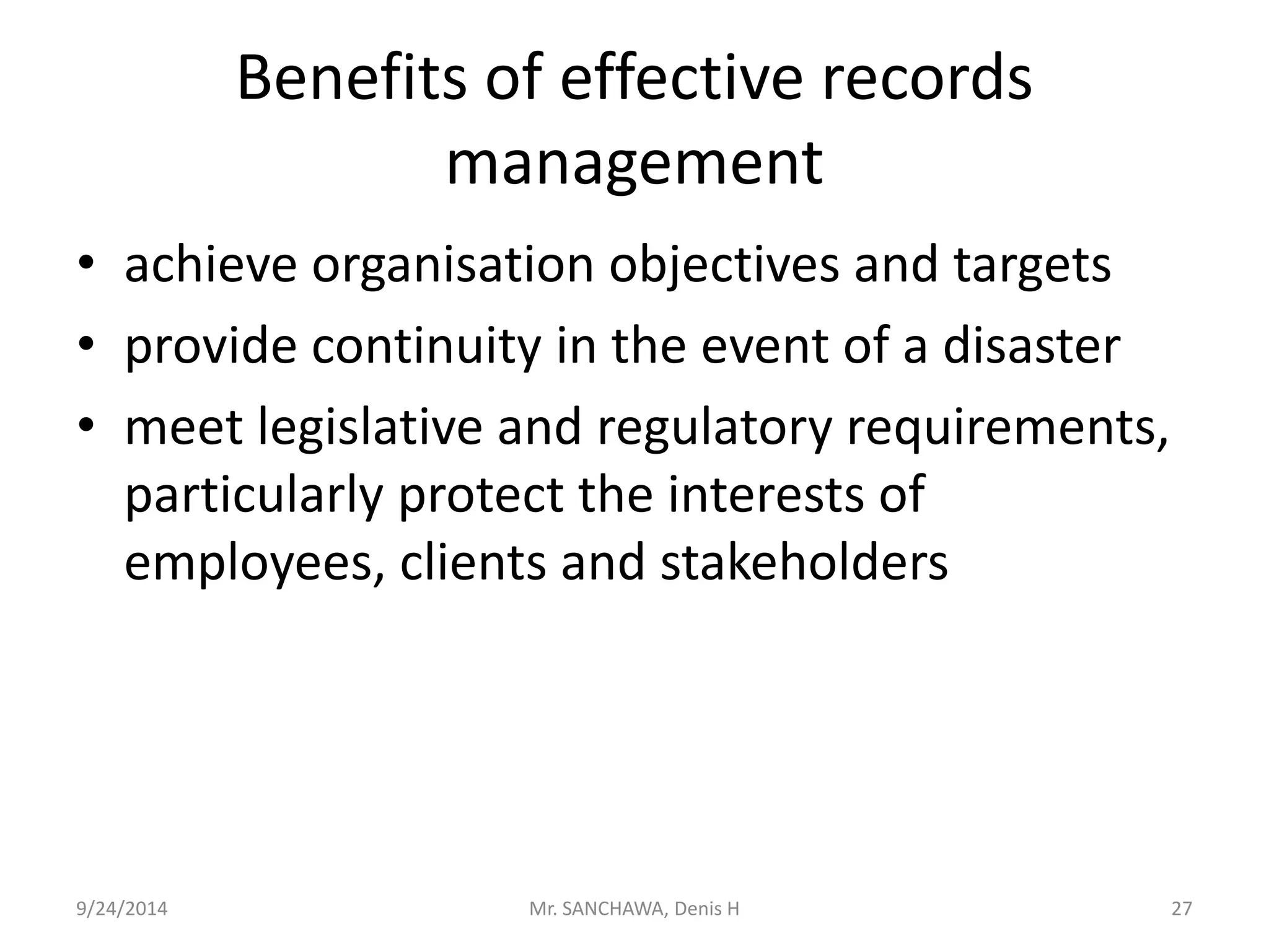 Benefits of effective records 
management 
• achieve organisation objectives and targets 
• provide continuity in the event of a disaster 
• meet legislative and regulatory requirements, 
particularly protect the interests of 
employees, clients and stakeholders 
9/24/2014 Mr. SANCHAWA, Denis H 27 
 