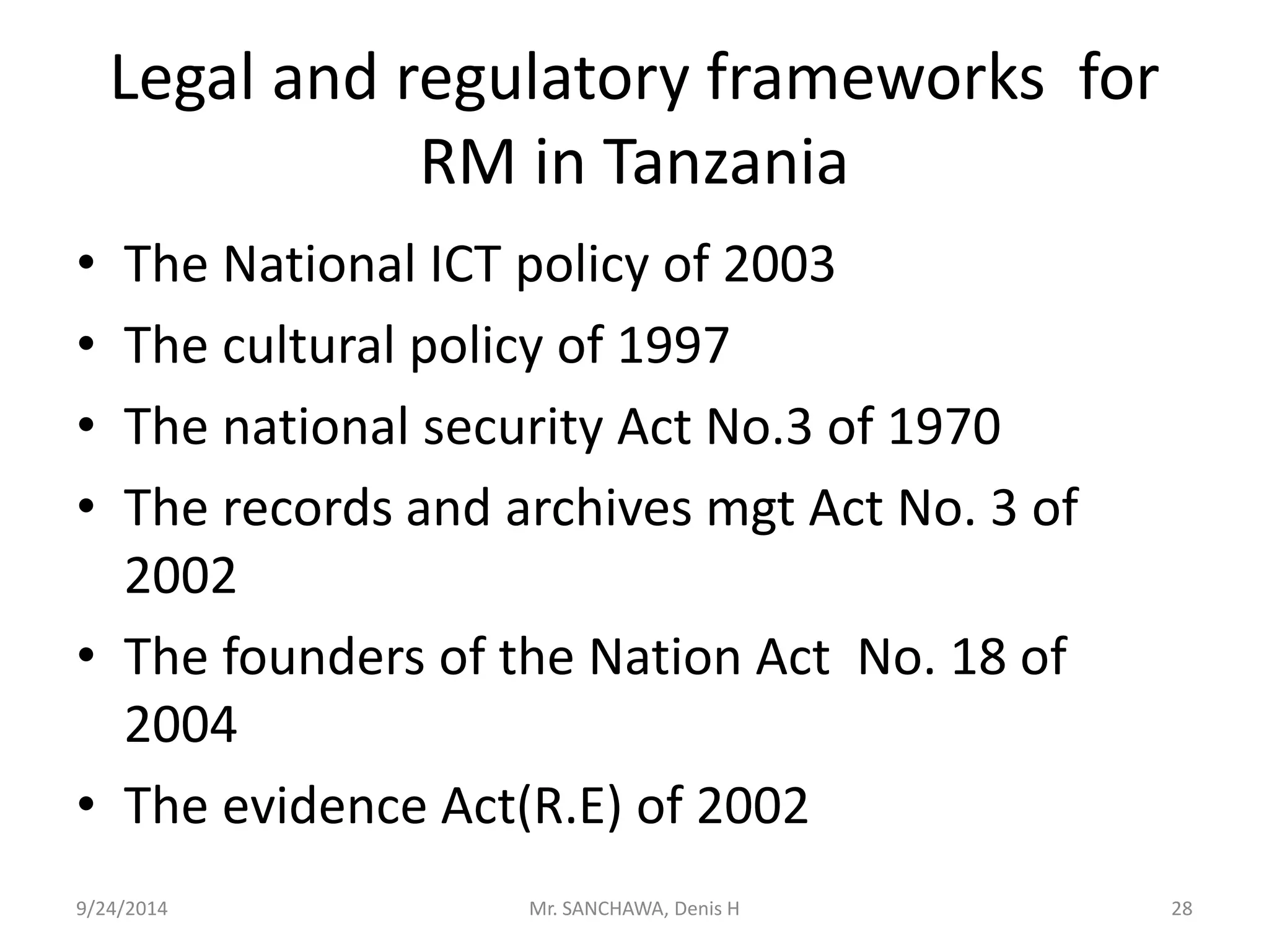 Legal and regulatory frameworks for 
RM in Tanzania 
• The National ICT policy of 2003 
• The cultural policy of 1997 
• The national security Act No.3 of 1970 
• The records and archives mgt Act No. 3 of 
2002 
• The founders of the Nation Act No. 18 of 
2004 
• The evidence Act(R.E) of 2002 
9/24/2014 Mr. SANCHAWA, Denis H 28 
 