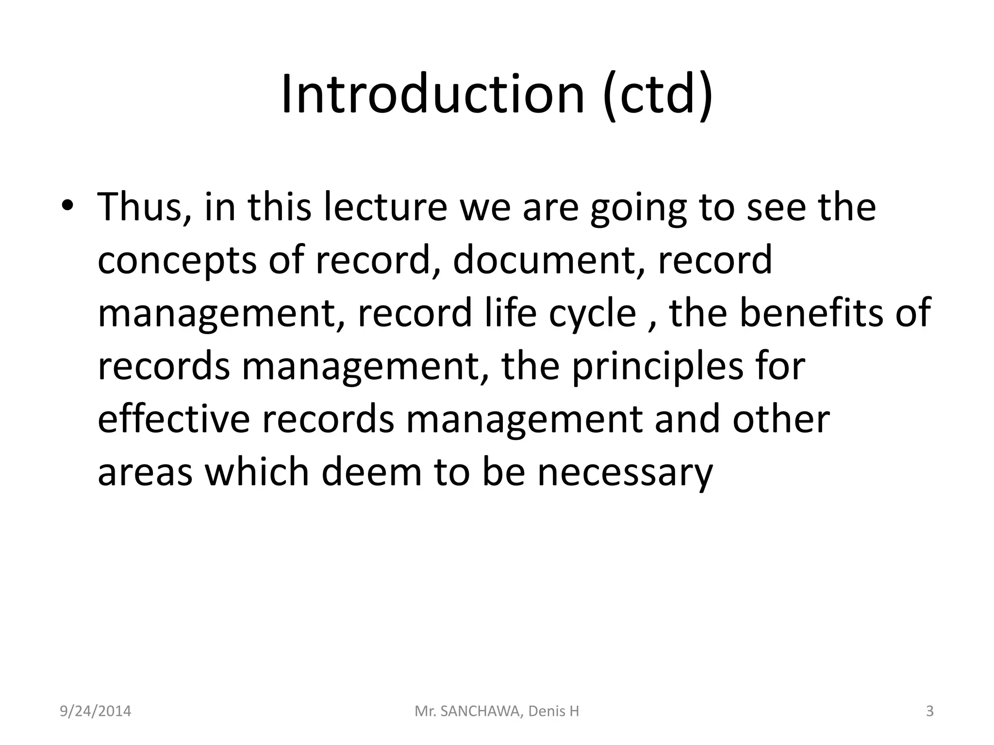 Introduction (ctd) 
• Thus, in this lecture we are going to see the 
concepts of record, document, record 
management, record life cycle , the benefits of 
records management, the principles for 
effective records management and other 
areas which deem to be necessary 
9/24/2014 Mr. SANCHAWA, Denis H 3 
 