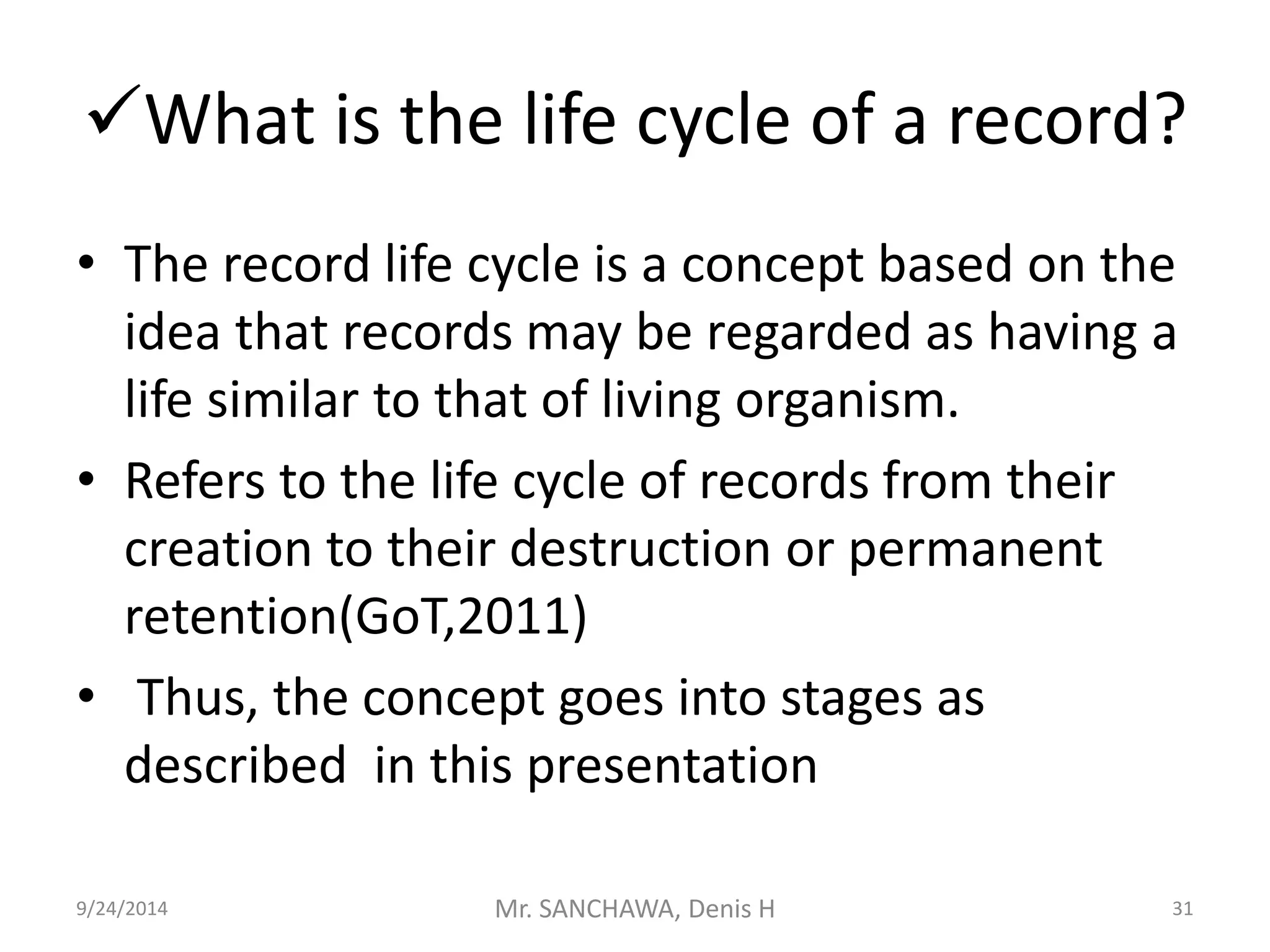 What is the life cycle of a record? 
• The record life cycle is a concept based on the 
idea that records may be regarded as having a 
life similar to that of living organism. 
• Refers to the life cycle of records from their 
creation to their destruction or permanent 
retention(GoT,2011) 
• Thus, the concept goes into stages as 
described in this presentation 
9/24/2014 Mr. SANCHAWA, Denis H 31 
 