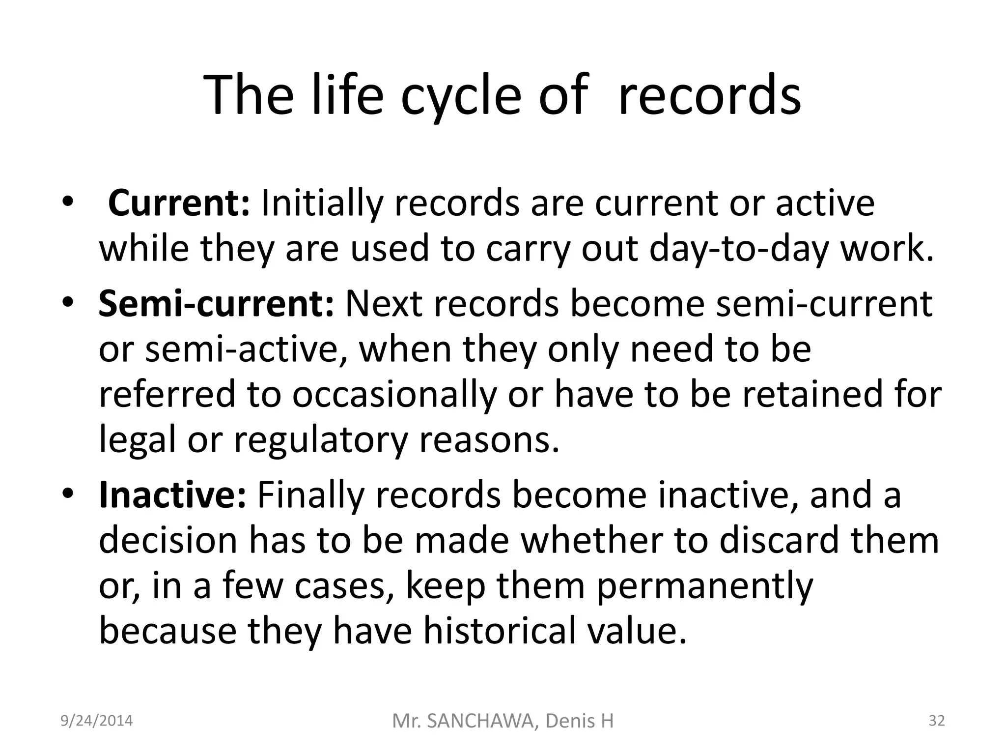 The life cycle of records 
• Current: Initially records are current or active 
while they are used to carry out day-to-day work. 
• Semi-current: Next records become semi-current 
or semi-active, when they only need to be 
referred to occasionally or have to be retained for 
legal or regulatory reasons. 
• Inactive: Finally records become inactive, and a 
decision has to be made whether to discard them 
or, in a few cases, keep them permanently 
because they have historical value. 
9/24/2014 Mr. SANCHAWA, Denis H 32 
 