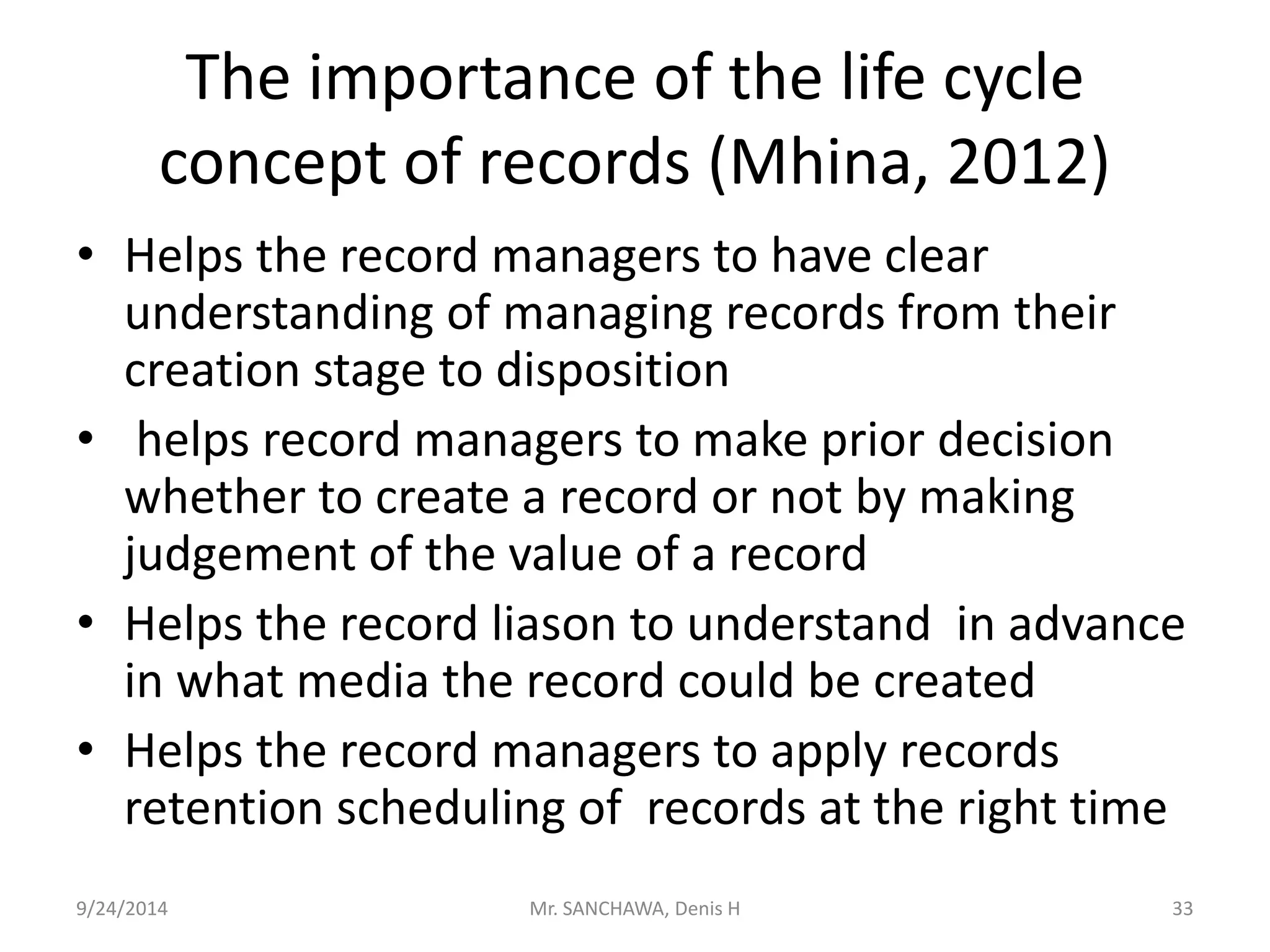 The importance of the life cycle 
concept of records (Mhina, 2012) 
• Helps the record managers to have clear 
understanding of managing records from their 
creation stage to disposition 
• helps record managers to make prior decision 
whether to create a record or not by making 
judgement of the value of a record 
• Helps the record liason to understand in advance 
in what media the record could be created 
• Helps the record managers to apply records 
retention scheduling of records at the right time 
9/24/2014 Mr. SANCHAWA, Denis H 33 
 