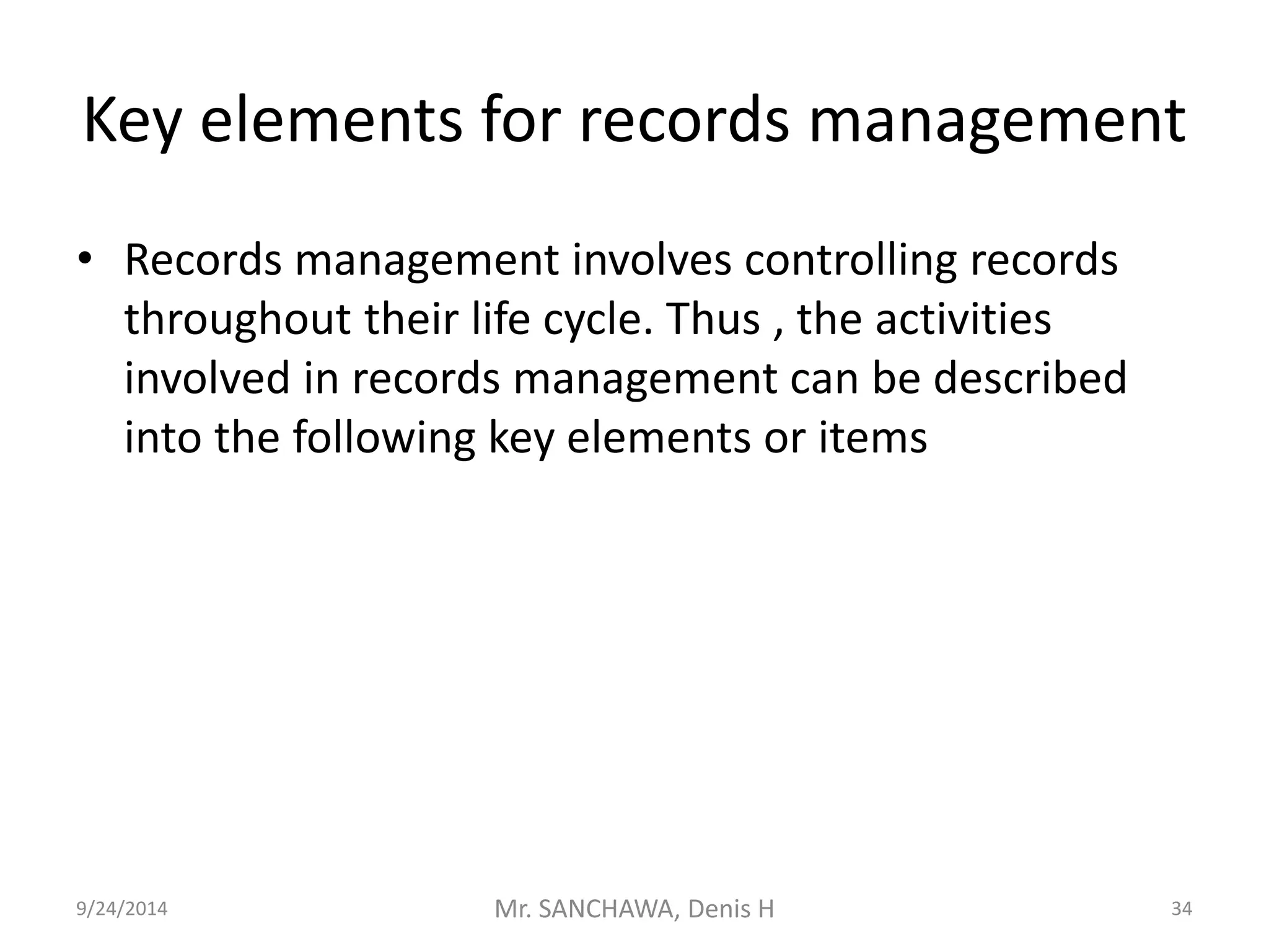 Key elements for records management 
• Records management involves controlling records 
throughout their life cycle. Thus , the activities 
involved in records management can be described 
into the following key elements or items 
9/24/2014 Mr. SANCHAWA, Denis H 34 
 