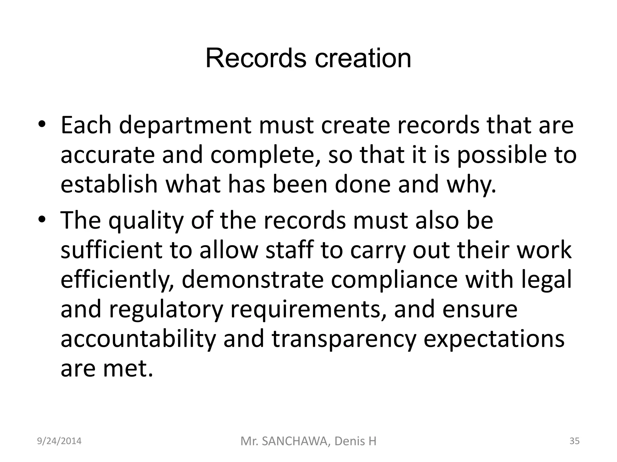 Records creation 
• Each department must create records that are 
accurate and complete, so that it is possible to 
establish what has been done and why. 
• The quality of the records must also be 
sufficient to allow staff to carry out their work 
efficiently, demonstrate compliance with legal 
and regulatory requirements, and ensure 
accountability and transparency expectations 
are met. 
9/24/2014 Mr. SANCHAWA, Denis H 35 
 