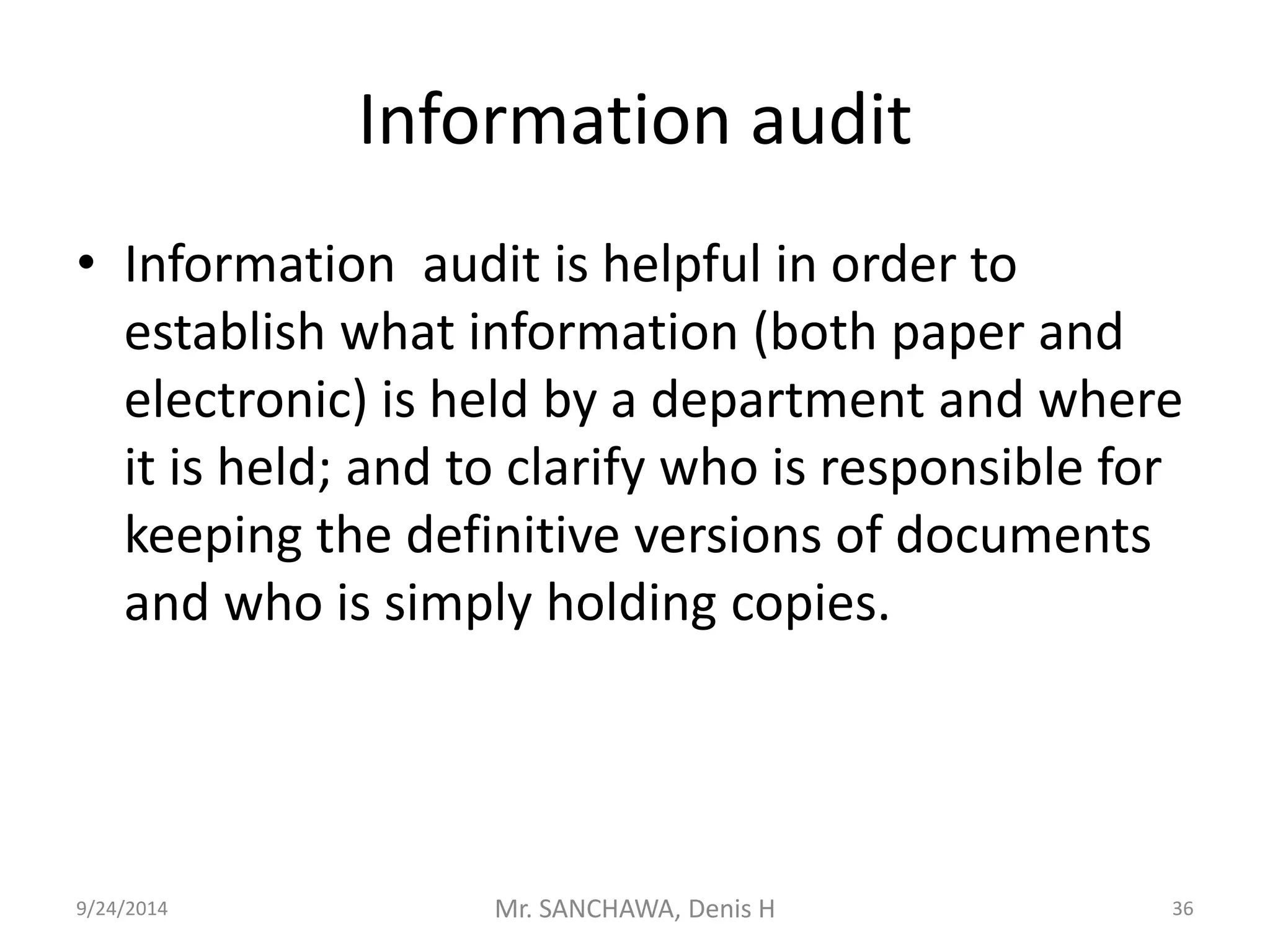 Information audit 
• Information audit is helpful in order to 
establish what information (both paper and 
electronic) is held by a department and where 
it is held; and to clarify who is responsible for 
keeping the definitive versions of documents 
and who is simply holding copies. 
9/24/2014 Mr. SANCHAWA, Denis H 36 
 
