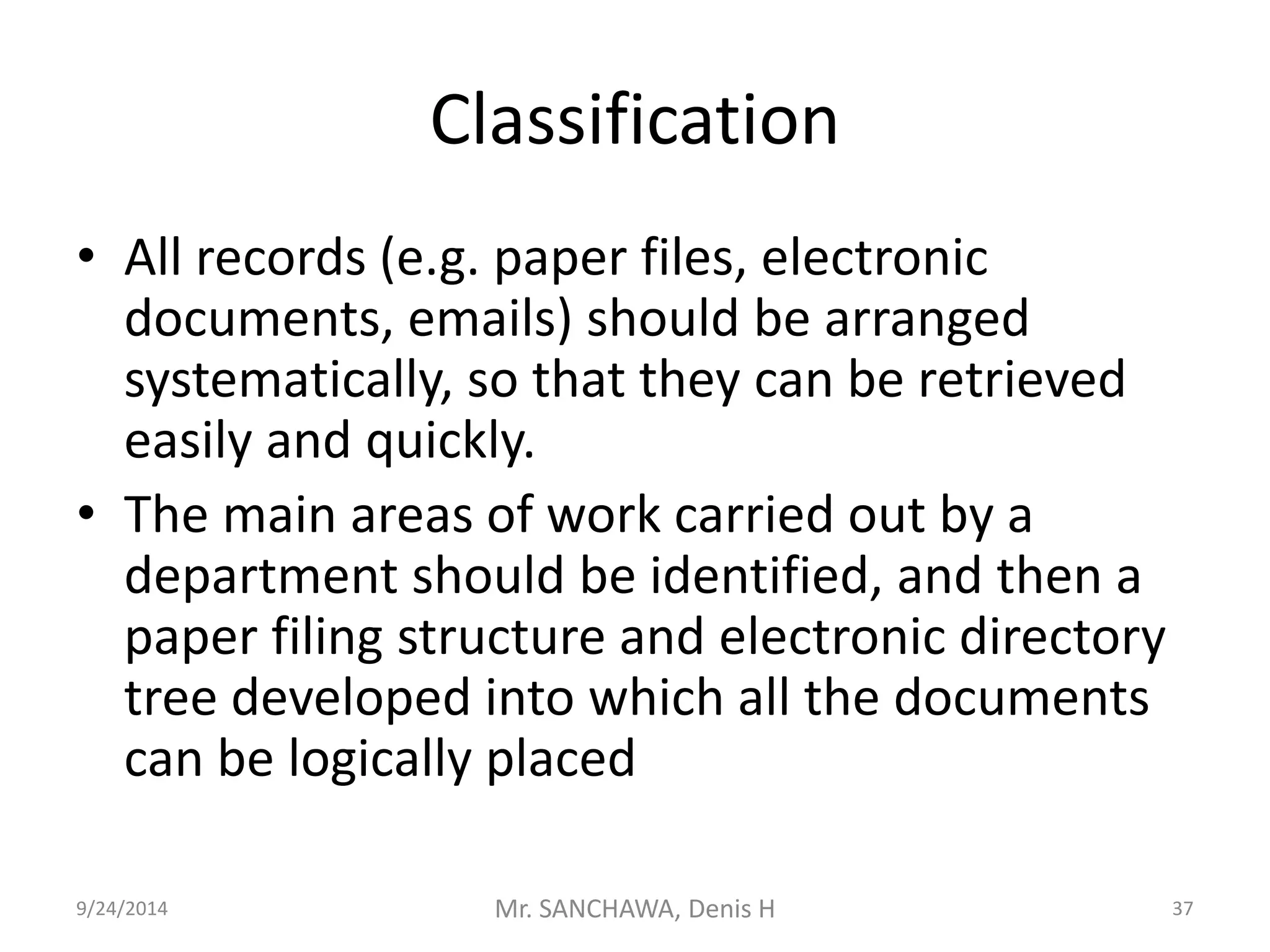 Classification 
• All records (e.g. paper files, electronic 
documents, emails) should be arranged 
systematically, so that they can be retrieved 
easily and quickly. 
• The main areas of work carried out by a 
department should be identified, and then a 
paper filing structure and electronic directory 
tree developed into which all the documents 
can be logically placed 
9/24/2014 Mr. SANCHAWA, Denis H 37 
 