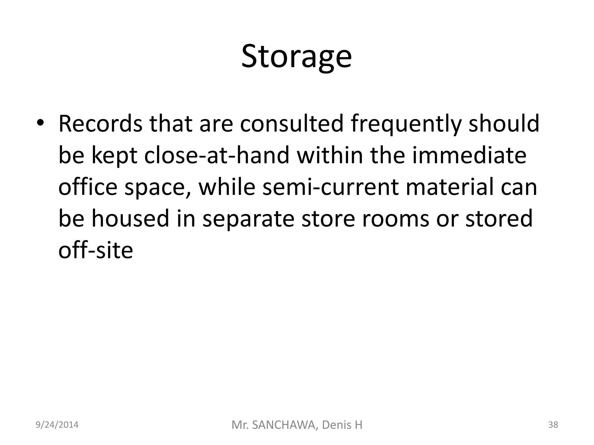 Storage 
• Records that are consulted frequently should 
be kept close-at-hand within the immediate 
office space, while semi-current material can 
be housed in separate store rooms or stored 
off-site 
9/24/2014 Mr. SANCHAWA, Denis H 38 
 