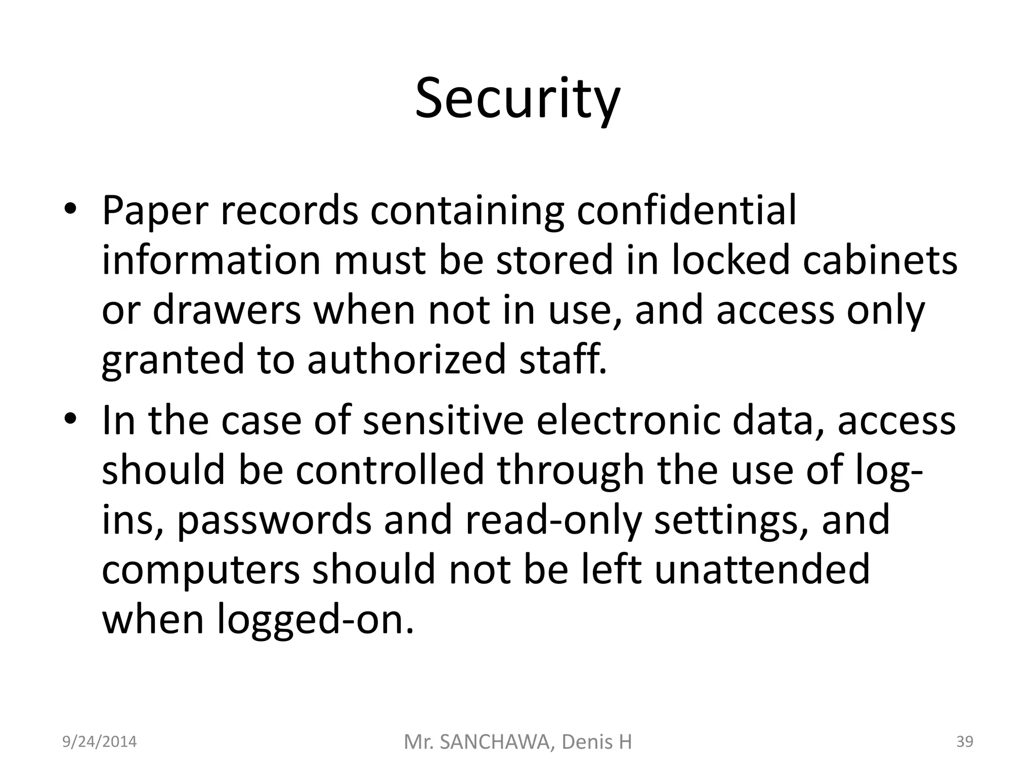 Security 
• Paper records containing confidential 
information must be stored in locked cabinets 
or drawers when not in use, and access only 
granted to authorized staff. 
• In the case of sensitive electronic data, access 
should be controlled through the use of log-ins, 
passwords and read-only settings, and 
computers should not be left unattended 
when logged-on. 
9/24/2014 Mr. SANCHAWA, Denis H 39 
 