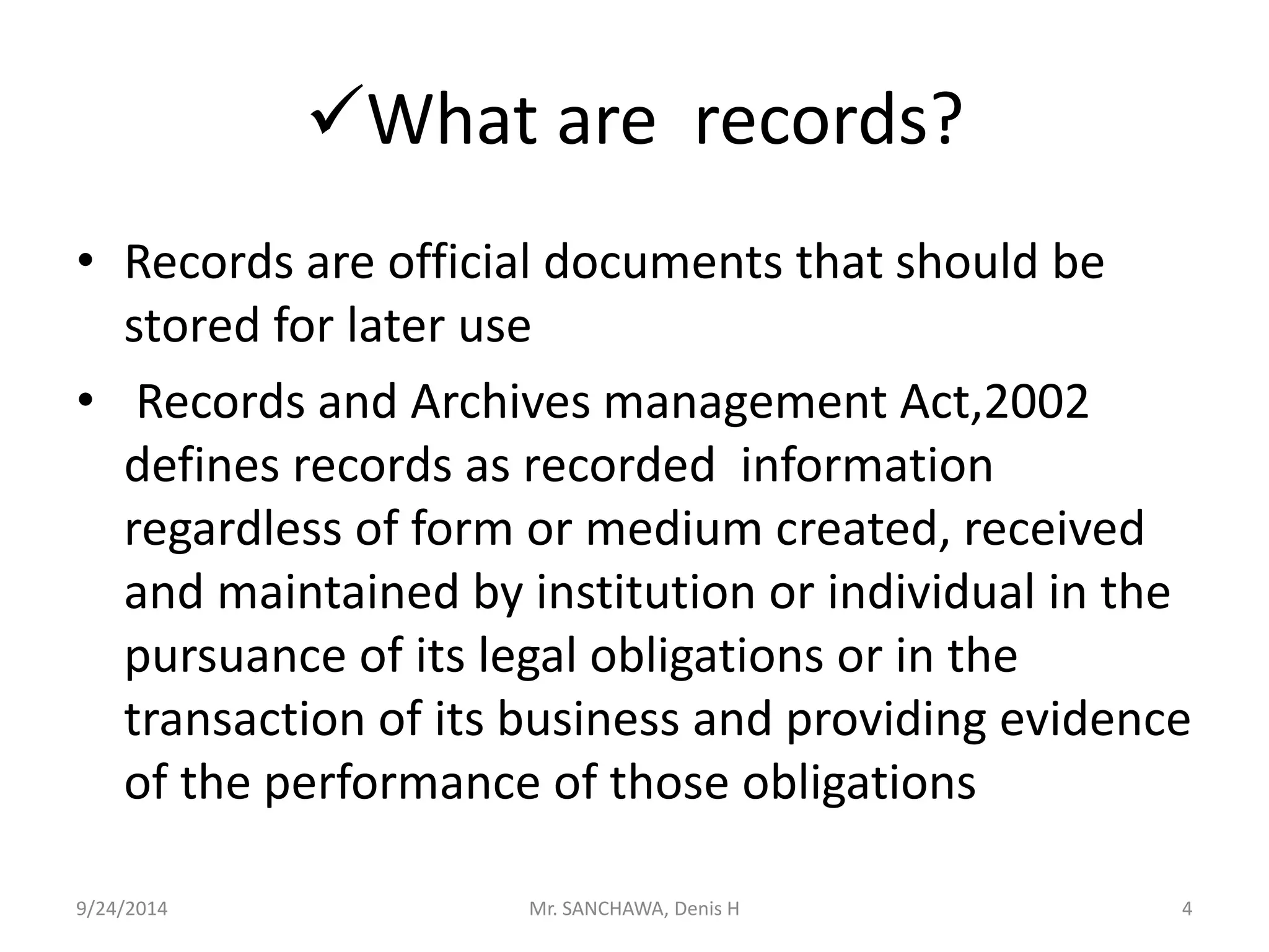 What are records? 
• Records are official documents that should be 
stored for later use 
• Records and Archives management Act,2002 
defines records as recorded information 
regardless of form or medium created, received 
and maintained by institution or individual in the 
pursuance of its legal obligations or in the 
transaction of its business and providing evidence 
of the performance of those obligations 
9/24/2014 Mr. SANCHAWA, Denis H 4 
 