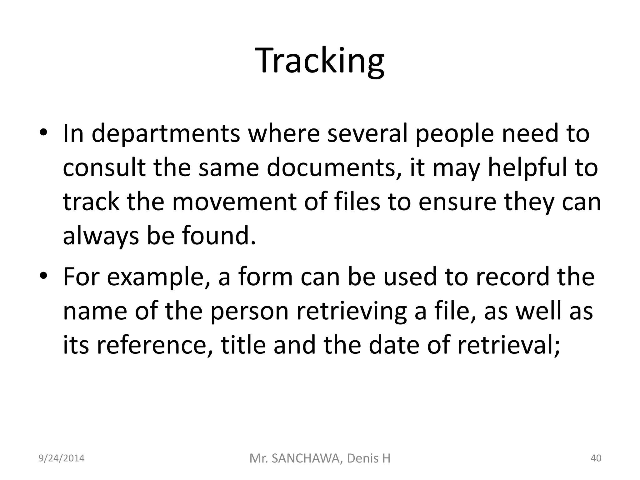 Tracking 
• In departments where several people need to 
consult the same documents, it may helpful to 
track the movement of files to ensure they can 
always be found. 
• For example, a form can be used to record the 
name of the person retrieving a file, as well as 
its reference, title and the date of retrieval; 
9/24/2014 Mr. SANCHAWA, Denis H 40 
 