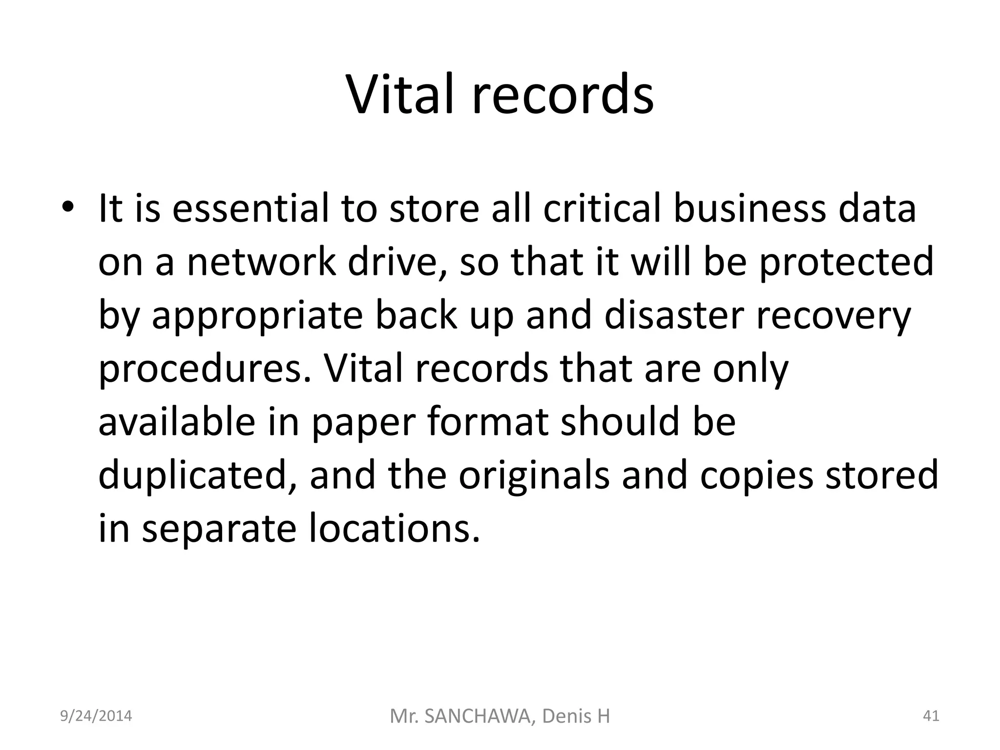 Vital records 
• It is essential to store all critical business data 
on a network drive, so that it will be protected 
by appropriate back up and disaster recovery 
procedures. Vital records that are only 
available in paper format should be 
duplicated, and the originals and copies stored 
in separate locations. 
9/24/2014 Mr. SANCHAWA, Denis H 41 
 
