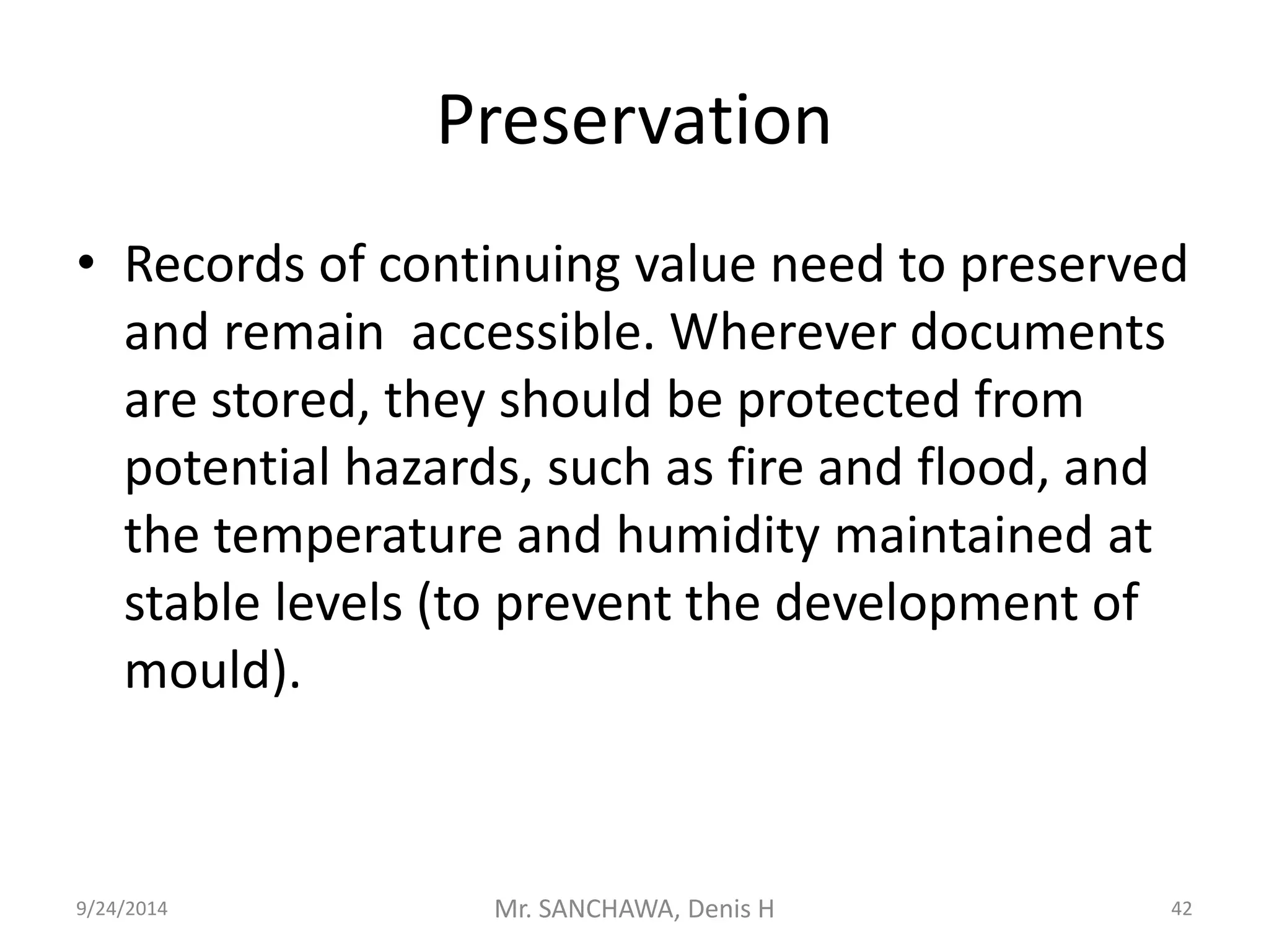 Preservation 
• Records of continuing value need to preserved 
and remain accessible. Wherever documents 
are stored, they should be protected from 
potential hazards, such as fire and flood, and 
the temperature and humidity maintained at 
stable levels (to prevent the development of 
mould). 
9/24/2014 Mr. SANCHAWA, Denis H 42 
 