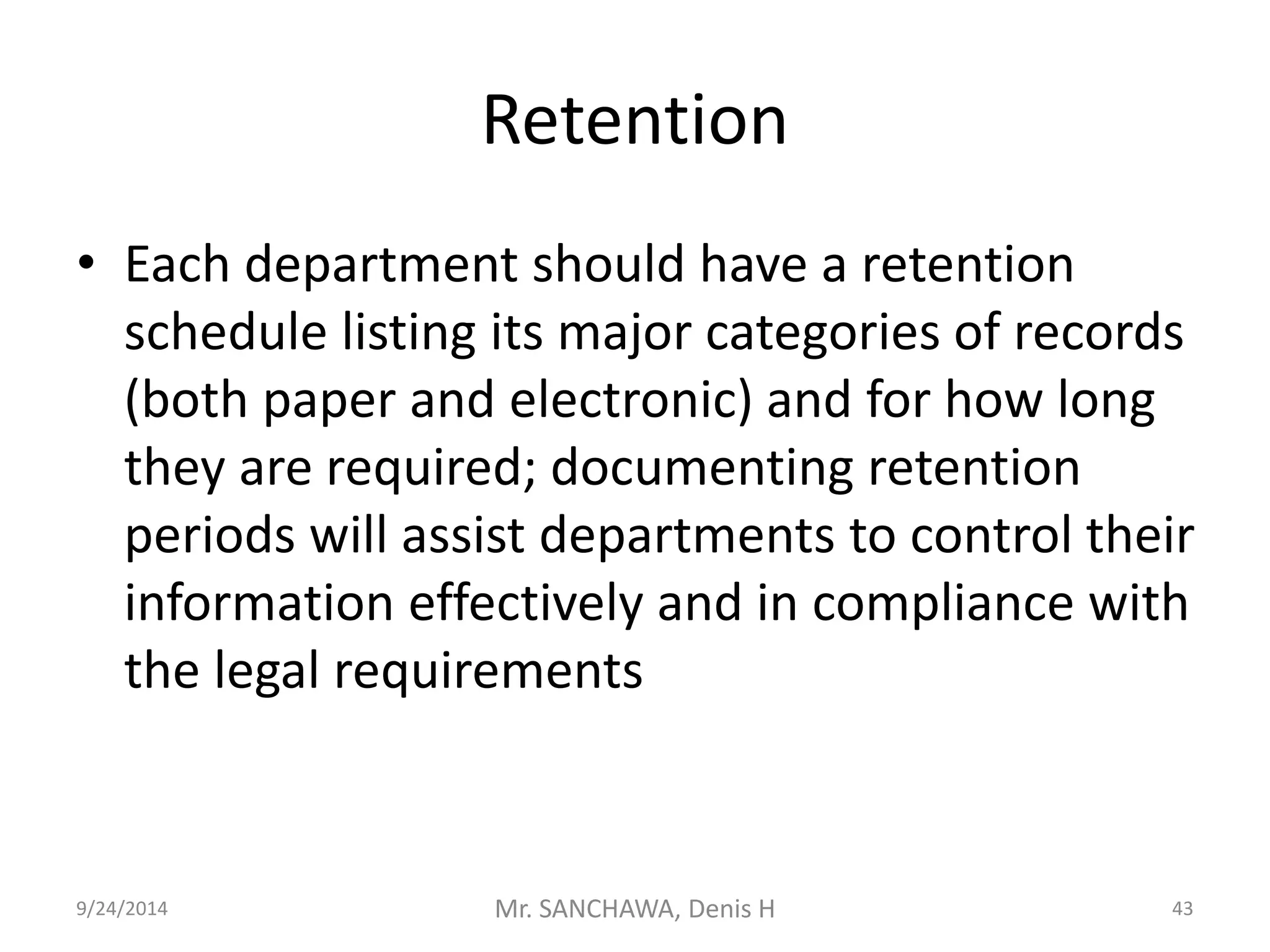 Retention 
• Each department should have a retention 
schedule listing its major categories of records 
(both paper and electronic) and for how long 
they are required; documenting retention 
periods will assist departments to control their 
information effectively and in compliance with 
the legal requirements 
9/24/2014 Mr. SANCHAWA, Denis H 43 
 