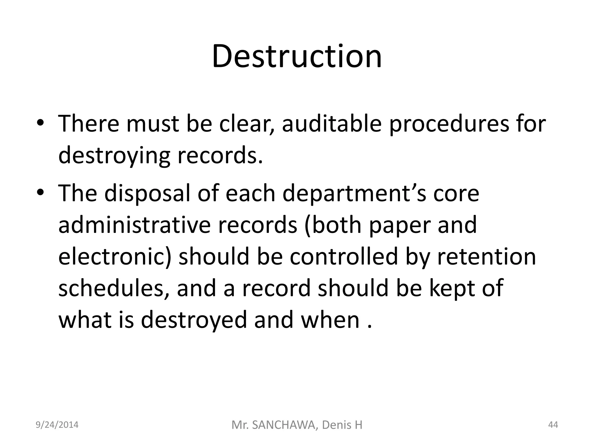 Destruction 
• There must be clear, auditable procedures for 
destroying records. 
• The disposal of each department’s core 
administrative records (both paper and 
electronic) should be controlled by retention 
schedules, and a record should be kept of 
what is destroyed and when . 
9/24/2014 Mr. SANCHAWA, Denis H 44 
 