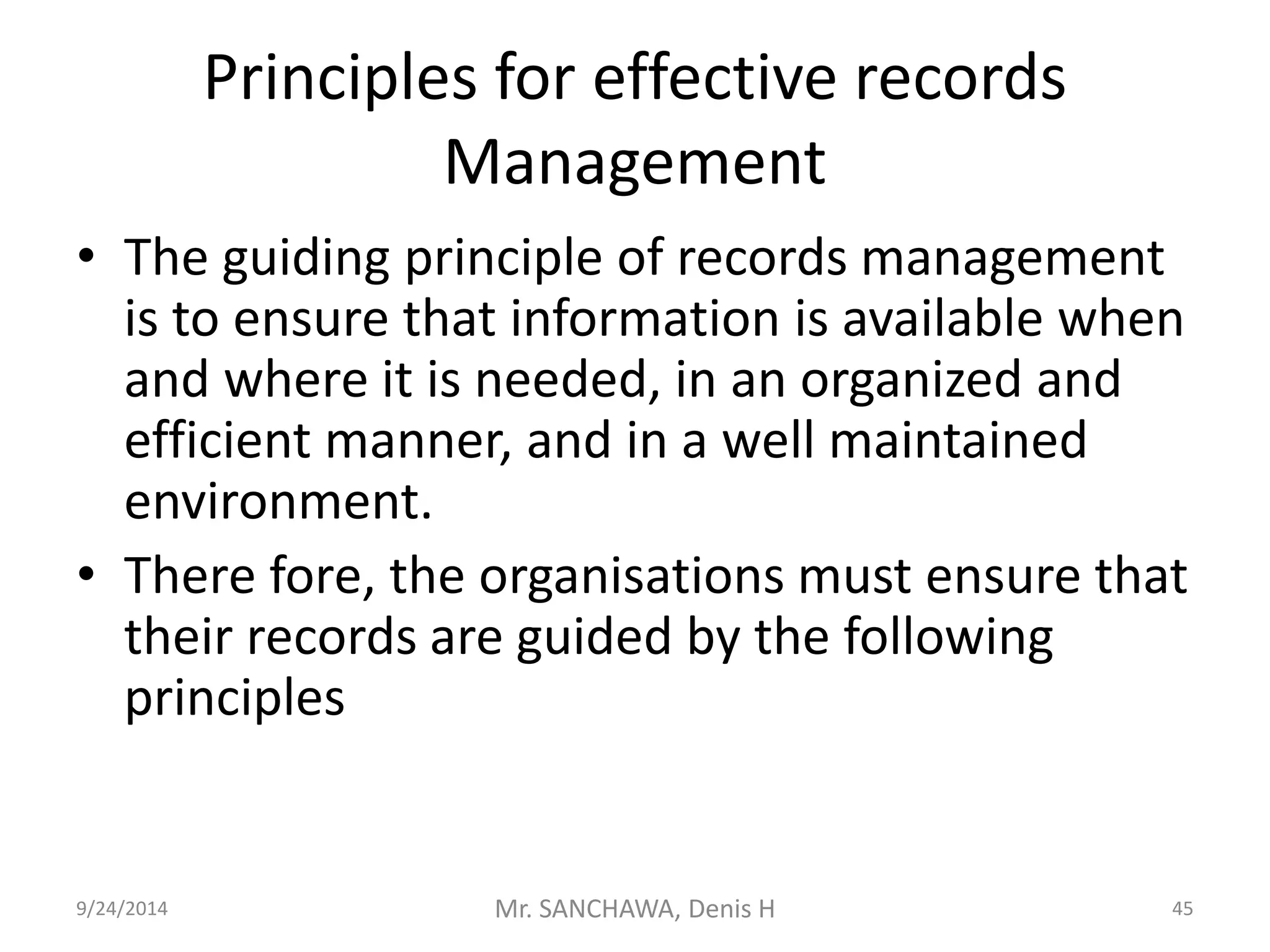 Principles for effective records 
Management 
• The guiding principle of records management 
is to ensure that information is available when 
and where it is needed, in an organized and 
efficient manner, and in a well maintained 
environment. 
• There fore, the organisations must ensure that 
their records are guided by the following 
principles 
9/24/2014 Mr. SANCHAWA, Denis H 45 
 