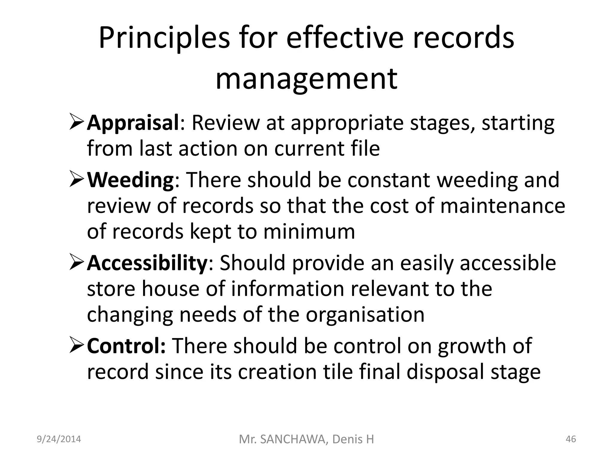 Principles for effective records 
management 
Appraisal: Review at appropriate stages, starting 
from last action on current file 
Weeding: There should be constant weeding and 
review of records so that the cost of maintenance 
of records kept to minimum 
Accessibility: Should provide an easily accessible 
store house of information relevant to the 
changing needs of the organisation 
Control: There should be control on growth of 
record since its creation tile final disposal stage 
9/24/2014 Mr. SANCHAWA, Denis H 46 
 