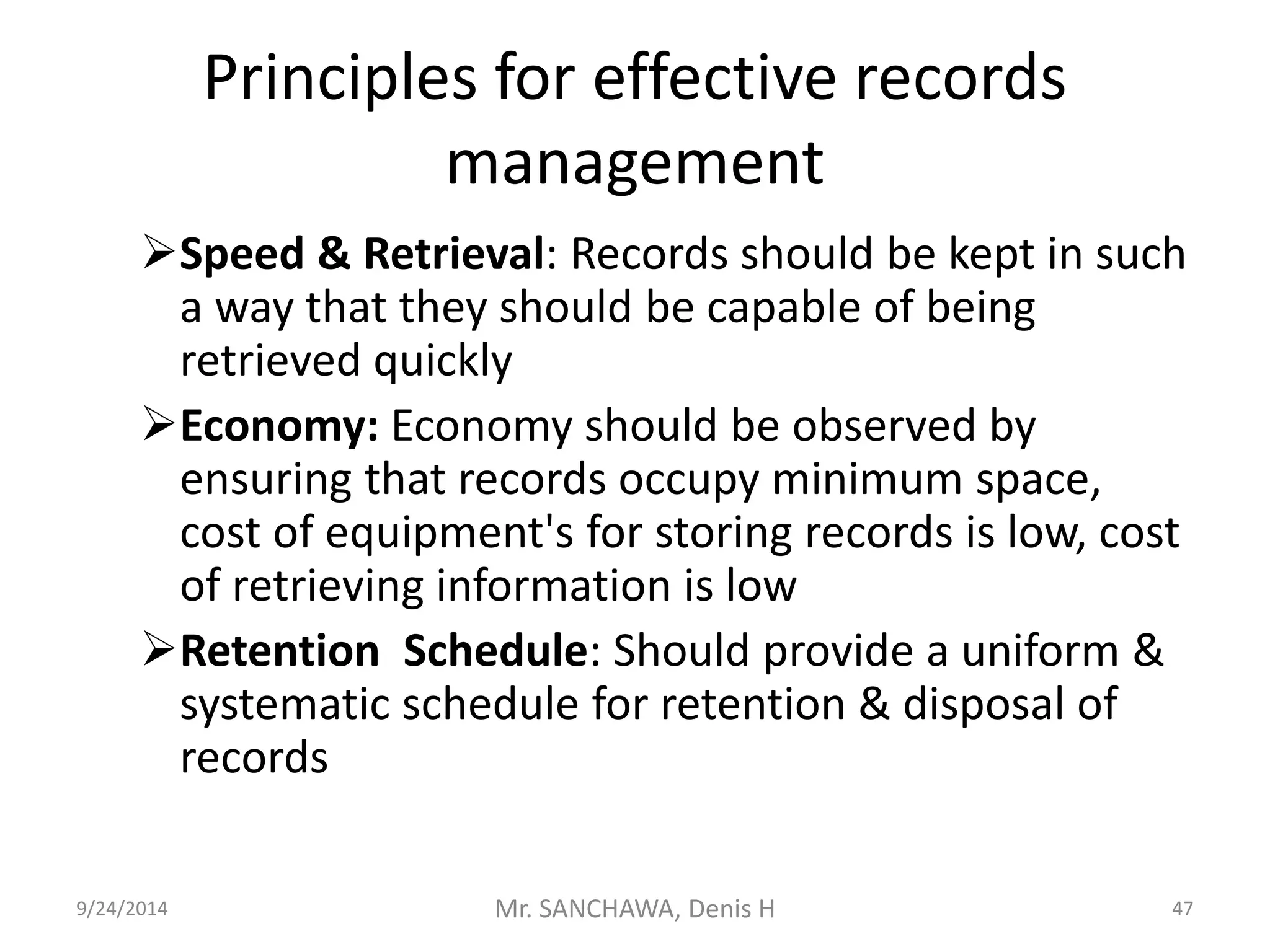Principles for effective records 
management 
Speed & Retrieval: Records should be kept in such 
a way that they should be capable of being 
retrieved quickly 
Economy: Economy should be observed by 
ensuring that records occupy minimum space, 
cost of equipment's for storing records is low, cost 
of retrieving information is low 
Retention Schedule: Should provide a uniform & 
systematic schedule for retention & disposal of 
records 
9/24/2014 Mr. SANCHAWA, Denis H 47 
 