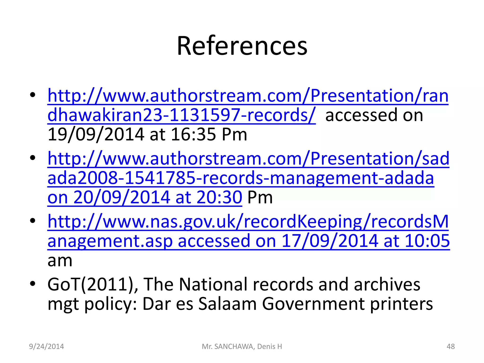 References 
• http://www.authorstream.com/Presentation/ran 
dhawakiran23-1131597-records/ accessed on 
19/09/2014 at 16:35 Pm 
• http://www.authorstream.com/Presentation/sad 
ada2008-1541785-records-management-adada 
on 20/09/2014 at 20:30 Pm 
• http://www.nas.gov.uk/recordKeeping/recordsM 
anagement.asp accessed on 17/09/2014 at 10:05 
am 
• GoT(2011), The National records and archives 
mgt policy: Dar es Salaam Government printers 
9/24/2014 Mr. SANCHAWA, Denis H 48 
