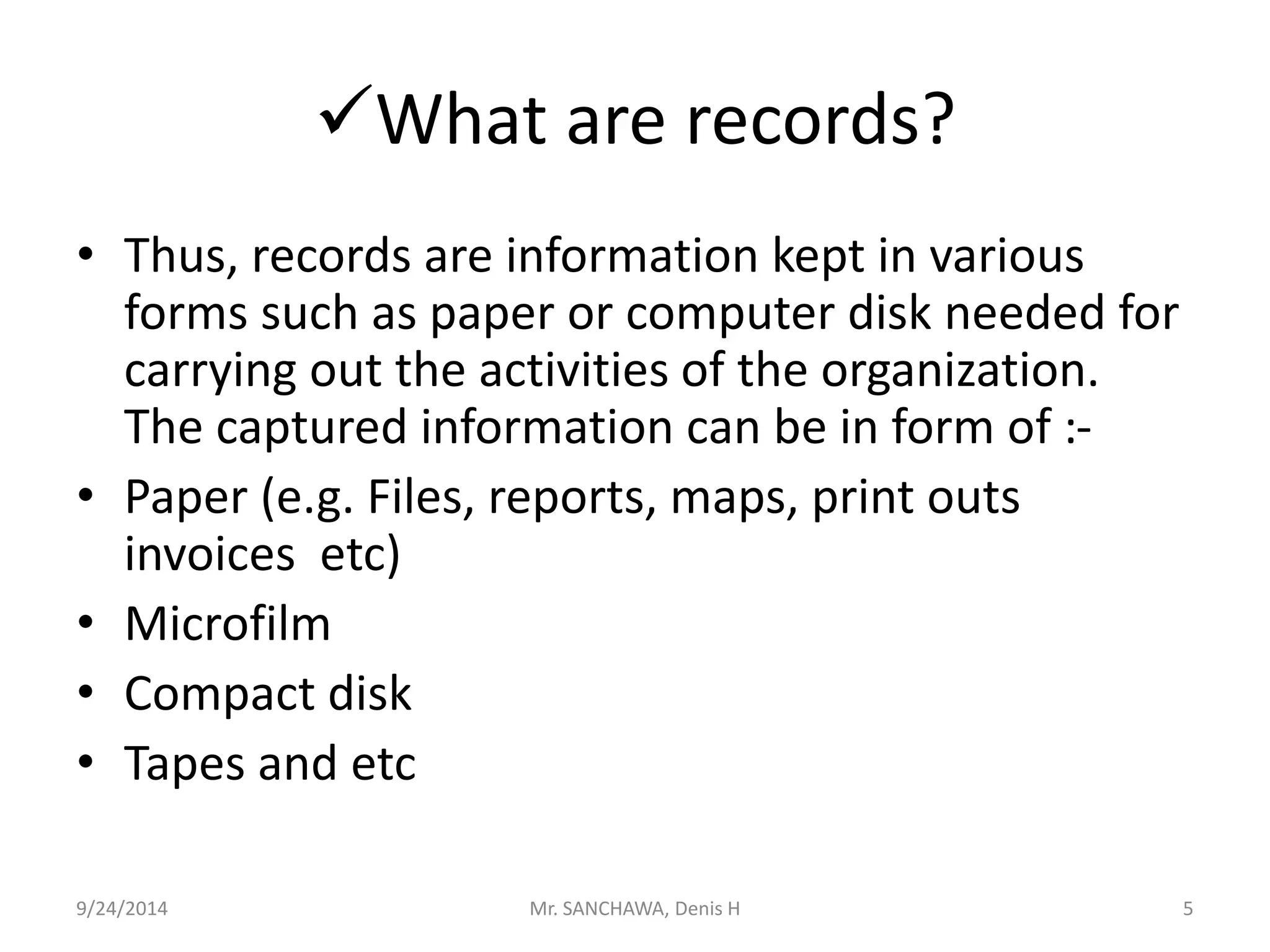 What are records? 
• Thus, records are information kept in various 
forms such as paper or computer disk needed for 
carrying out the activities of the organization. 
The captured information can be in form of :- 
• Paper (e.g. Files, reports, maps, print outs 
invoices etc) 
• Microfilm 
• Compact disk 
• Tapes and etc 
9/24/2014 Mr. SANCHAWA, Denis H 5 
 