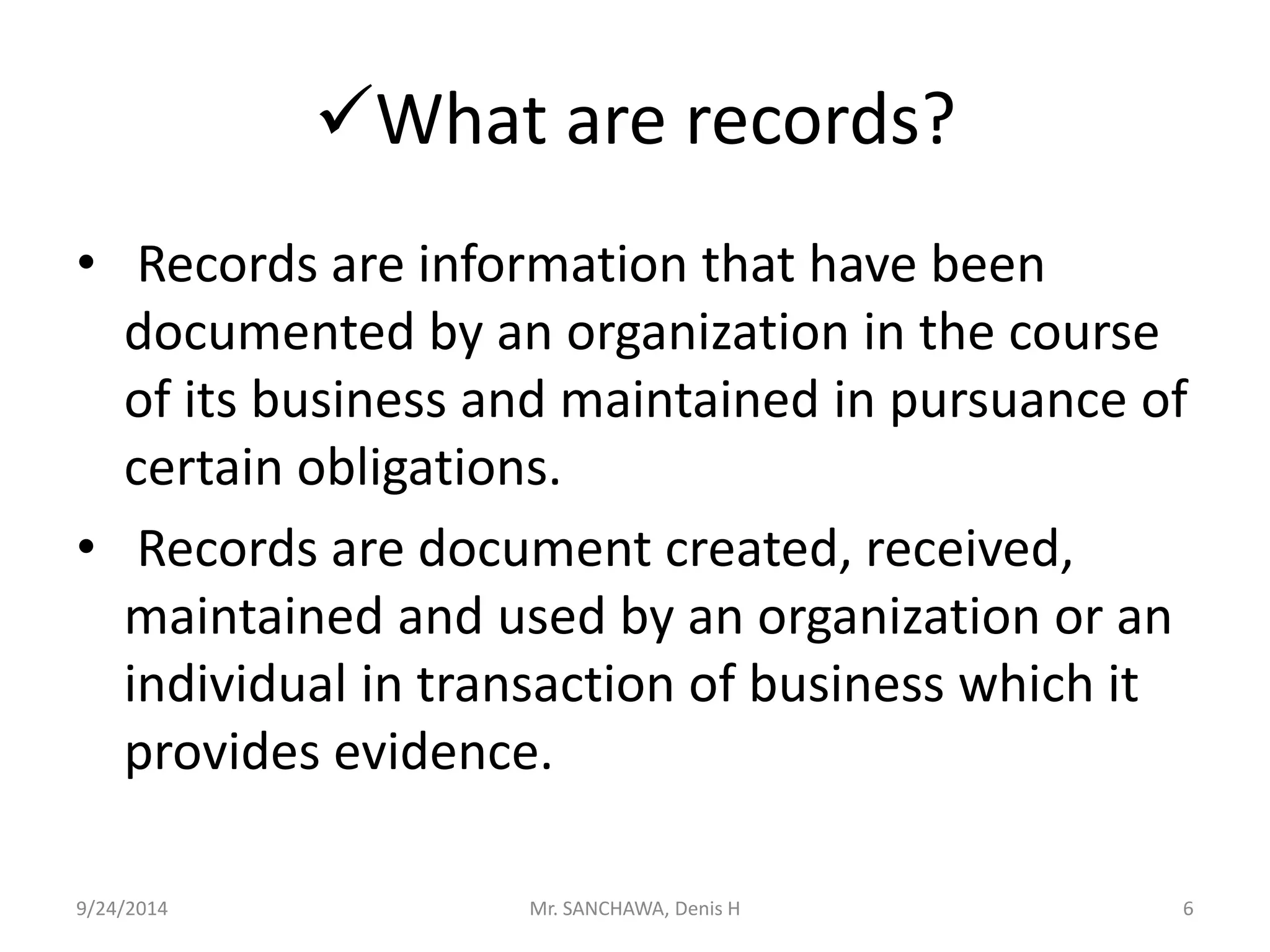 What are records? 
• Records are information that have been 
documented by an organization in the course 
of its business and maintained in pursuance of 
certain obligations. 
• Records are document created, received, 
maintained and used by an organization or an 
individual in transaction of business which it 
provides evidence. 
9/24/2014 Mr. SANCHAWA, Denis H 6 
 