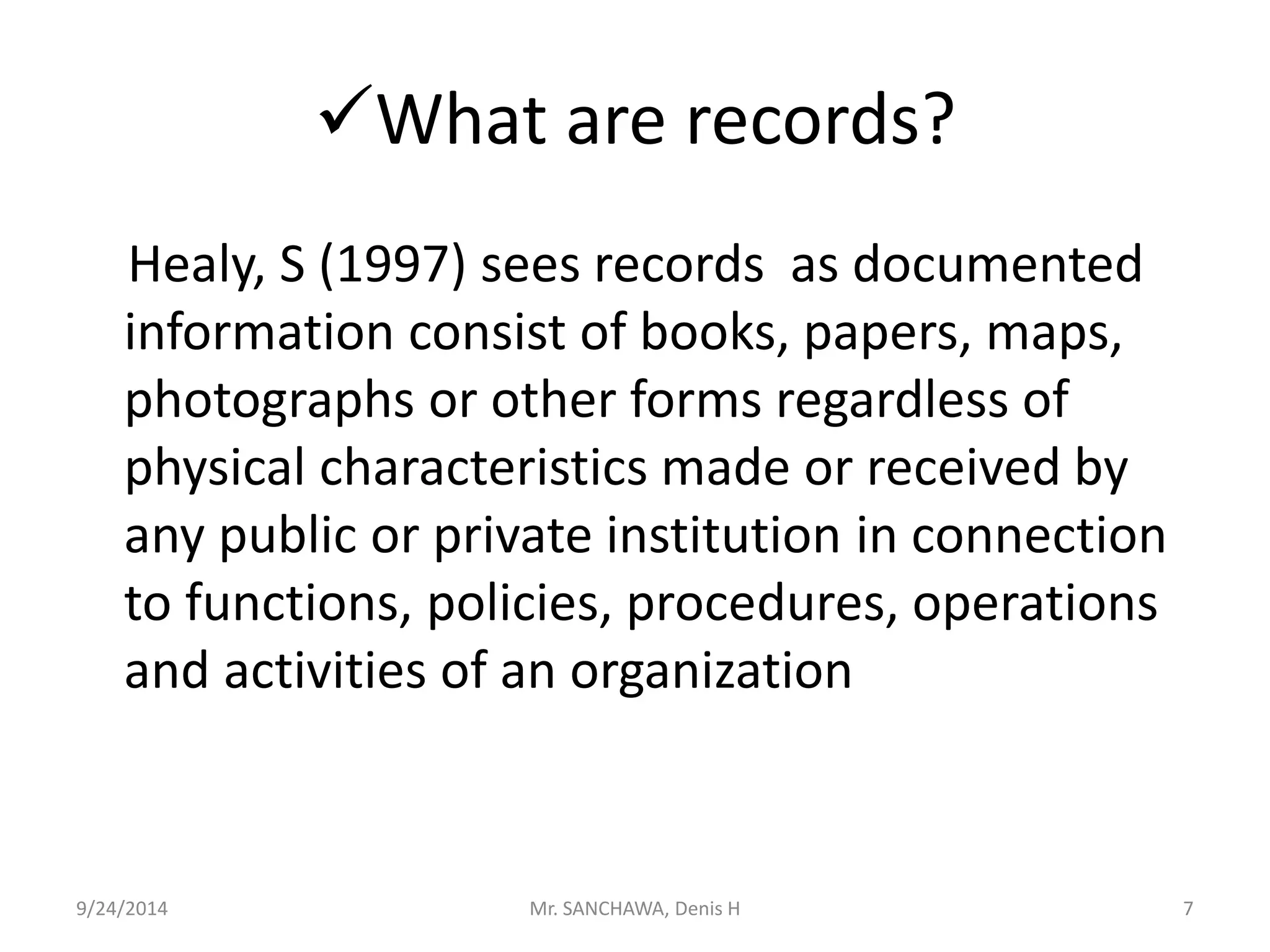 What are records? 
Healy, S (1997) sees records as documented 
information consist of books, papers, maps, 
photographs or other forms regardless of 
physical characteristics made or received by 
any public or private institution in connection 
to functions, policies, procedures, operations 
and activities of an organization 
9/24/2014 Mr. SANCHAWA, Denis H 7 
 