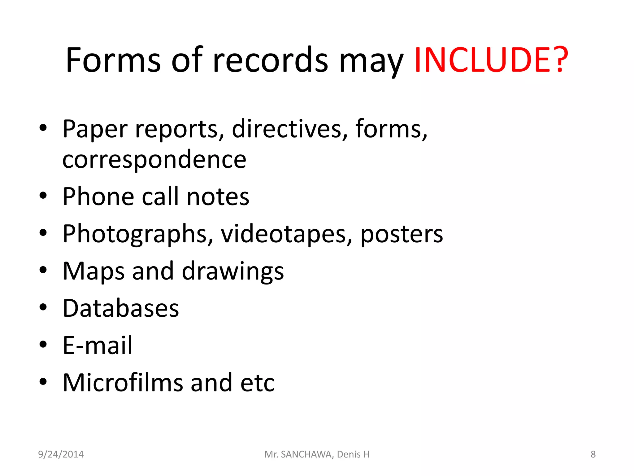 Forms of records may INCLUDE? 
• Paper reports, directives, forms, 
correspondence 
• Phone call notes 
• Photographs, videotapes, posters 
• Maps and drawings 
• Databases 
• E-mail 
• Microfilms and etc 
9/24/2014 Mr. SANCHAWA, Denis H 8 
 